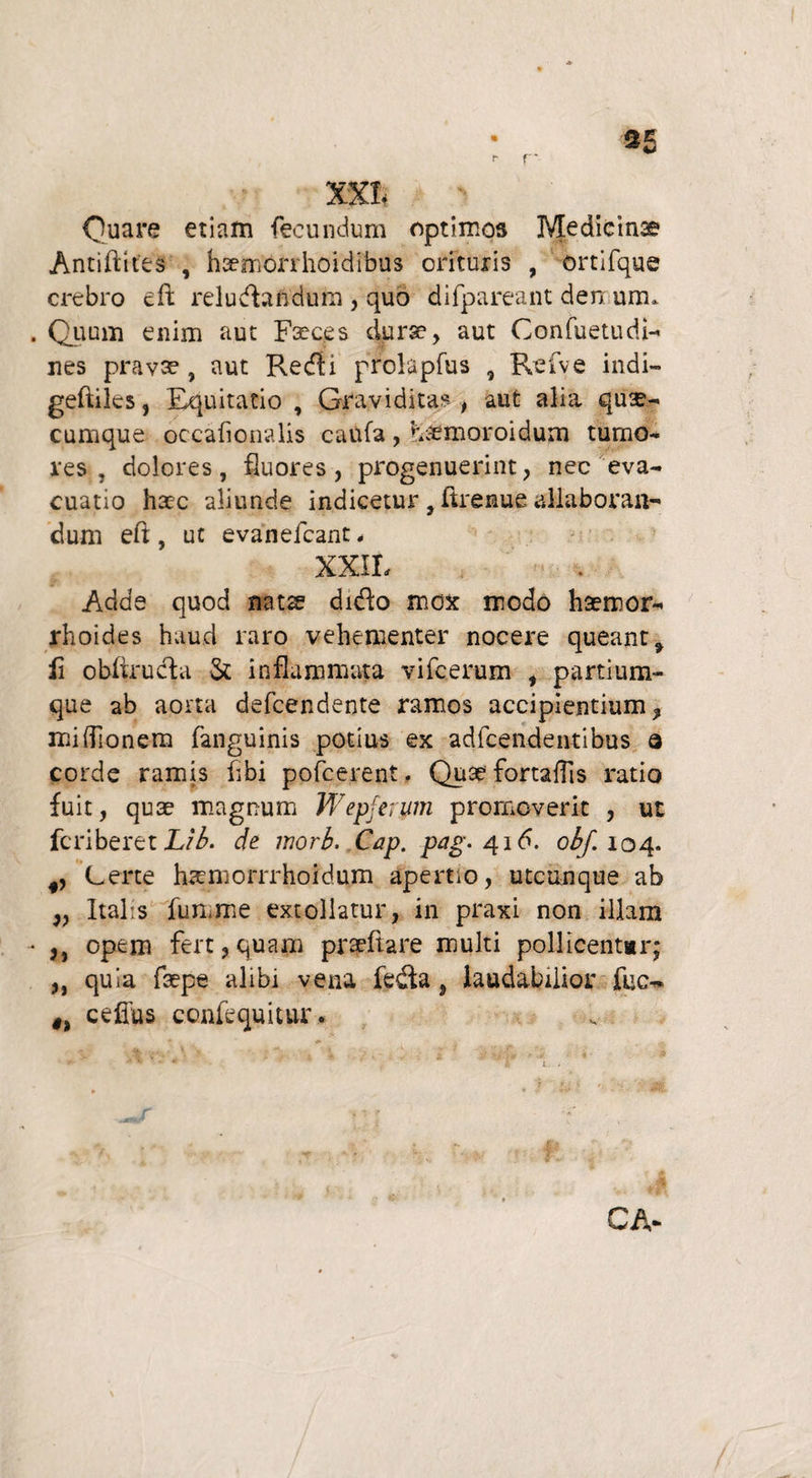 «■ r a£ XXt Quare etiam fecundum optimos Medicina? Antifttfes , haemorrhoidibus orituris , ortifque crebro cft reluctandum , quo difpareant denum* Quum enim aut Faeces durae, aut Confuetudi- nes pravae, aut Redii prolapfus , Refve indi- geftilcs, Equitatio , Graviditas , aut alia qua¬ cumque occafionalis caufa , haemoroidum tumo¬ res , dolores, fluores, progenuerint, nec eva¬ cuatio haec aliunde indicetur , ftrenue allaboran¬ dum eft , ut evanefcant , XXIt Adde quod nats didto mox modo haemor¬ rhoides haud raro vehementer nocere queant, li obftrudta & inflammata vifcerum , partium¬ que ab aorta defcendente ramos accipientium, mifllonenj fanguinis potius ex adfcendentibus a corde ramis fibi pofcerent. Quae fortaffis ratio fuit, quae magnum Wepferum promoverit , ut fcriberet Lib. de morb, Cap. pag. 416. obf. 104. Certe hsemorrrhoidum apertio, utcunque ab „ Italis fumme extollatur, in praxi non illam ,, opem fert, quam pfaeftare multi pollicentor; ,, quia faepe alibi vena fedta, laudabilior fuc- ceflus coniequitur. CA*