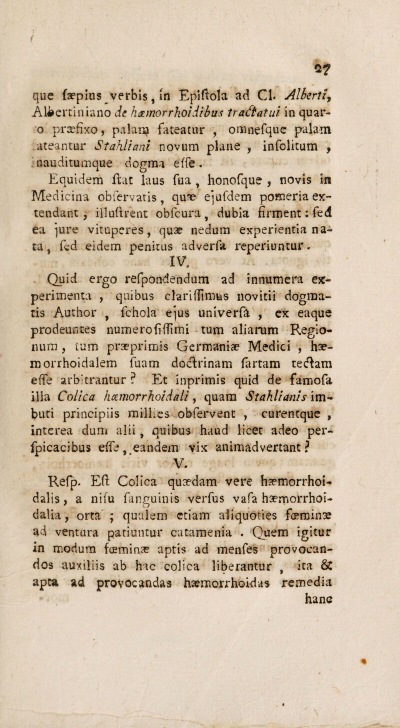 a? que {Wpius verbis, in Epiftola ad CL Alberti, Alberciniano de h&morrhoidibus tractatui in quar- o praefixo, palam fateatur , omnefque palam ateantur St ahii ani novum plane , infolitum , nauditumque dogma effe. Equidem Hat laus fua honofque , novis in Medicina obfervatis , qux1 eiufdem ponaeria ex¬ tendant, illoftrent obfcura, dubia firment: fe4 ea jure vituperes, quae nedum experientia na¬ ta , fcd eidem penitus adverfa reperiuntur. IV, Quid ergo refpondendum ad innumera ex¬ perimenta , quibus clariflimus novicii dogma¬ tis Author , fchola e]us uni ver fit , ex eaque prodeuntes numerofiffimi tum aliarum Regio¬ num , tum praeprimis Germaniae Medici , hte- morrhoidalem fuam doctrinam fartam cecflam effe arbitrantur ? Et inprimis quid de famofa illa Colica hamorrhoidali, quam Stahlianis im¬ buti principiis millies obfervent , curentque , interea dum alii, quibus haud licet adeo per- fpicacibus effe, eandem vix animadvertant? V. Refp. Eft Colica quaedam vere hsemorrhoi- dalis, a nifu fanguinis verfus vafa haemorrhoi- dalia, orta ; qualem etiam aliquoties feminse ad ventura patiuntur catamenia . Quem igitur in modum feminae aptis ad menfes provocan¬ dos auxiliis ab hac colica liberantur , ita & apta ad provocandas hsemorrhokias remedia hanc