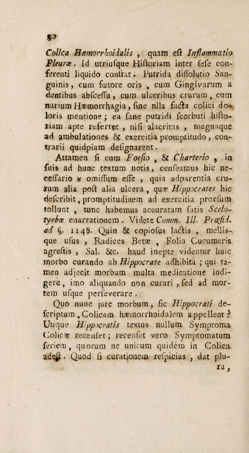 Colica R&morrhoidalis , quam eft Inflammatio Pleura, Id utnufque Hiftoriam inter fefe con¬ ferenti liquido conflat. Putrida difiolutio San¬ guinis , cum fetore oris , cum Gingivarum a dentibus abfcefFu, cum ulceribus crurum, cum narium Haemorrhagia, fine nlla ficta colici do¬ loris mentione ; ea fane putridi fcorbuti hifto- riam apte referret , ni fi alacritas , magnaque ad ambulationes 8c exercitia prornptitudo , con¬ trarii quidpiam defignarent. Attamen fi cum Foefio , &c Charterzo 5 in fuis ad hunc textam notis, cenfeamus hic ne- ceffario a omiflum e fle , quia adparentia cru¬ rum alia poft alia ulcera , quae Hippocrates hic deferibit, promptitudinem ad exercitia prorfum tollunt ? tunc habemus accuratam fatis Scelo¬ tyrbe? enarrationem . Videte Cumm. HL Prcejid. ad §. 1148. Quin & copiofus ladtis , mellis¬ que ufus , Radices Betae , Folia Cucumeris agreftis , Sal. &c. haud inepte videntur huic morbo curando ab Hippocrate adhibita ; qui ta¬ men adjecit morbum multa medicatione indi¬ gere, imo aliquando non curari , fed ad mor¬ tem ufque perfeverare . Quo nunc jure morbum, fic Hippocrati de- feriptum , Colicam haemorrhoidalem appellent? Utique Hippocratis textus nullum. Symptoma (Colicae recenfer; recenfet vero Symptomatum feriem, quorum ne unicum quidem in Colica