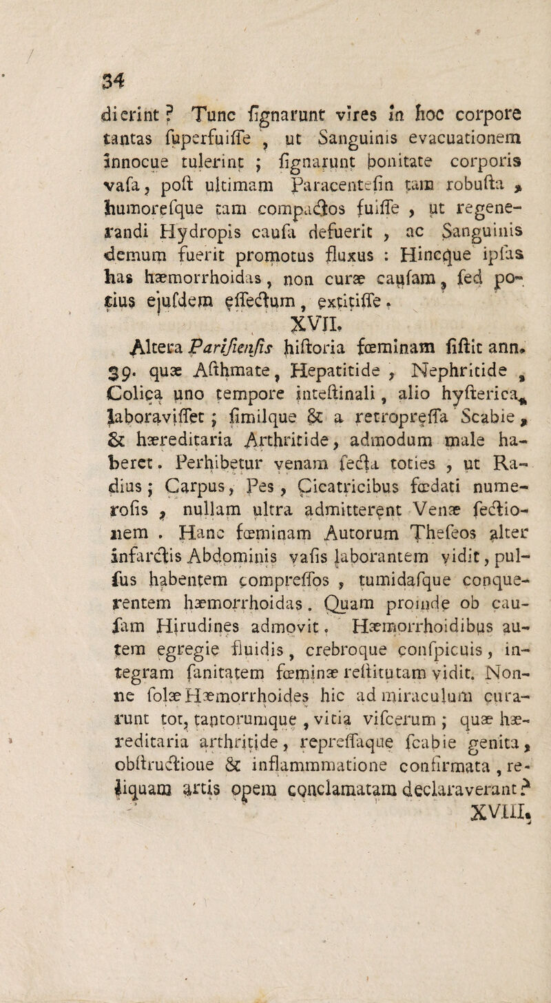 dierint ? Tunc fignarunt vires In hoc corpore tantas fuperfuiffe ut Sanguinis evacuationem innocue tulerint ; fignarunt bonitate corporis vafa, poft ultimam Paracentefin tam robufta * humorefque tam compadios fuifie , ut regene¬ randi Hydropis caufii defuerit , ac Sanguinis demum fuerit promotus fluxus : Hincque ipfas has haemorrhoidas , non curse eanfam, fed po» rius ejufdem effedfum , extitiffe . XVIL t % Altera Parifienjis hiftoria feminam fiftit annu 39. quae Afthmate, Hepatitide , Nephritide s Colica nno tempore inteftinali, alio hyfterica* Jaboraviffet; fim iique & a retropreffa Scabie , St haereditaria Arthritide, admodum male ha¬ beret . Perhibetur venam fefla toties , ut Ra¬ dius ; Carpus , Pes, Cicatricibus fedati nume¬ ro fis , nullam ultra admitterent Venae fedlio- nem . Hanc feminam Autorum Thefeos alter infarctis Abdominis vafis laborantem vidit, pul¬ lus habentem compreffos , tumidafque conque- rentem haemorrhoidas. Quam proinde ob cau- fam Hirudines admovit, Haemorrhoidibus au¬ tem egregie fluidis, crebroque confpicuis, in¬ tegram fanitatem feminae reititutam vidit. Non¬ ne folaeHaemorrhoides hic adminiculum cura- runt tot, tantorumque , vitia vifcerum ; quae hae¬ reditaria arthritide, repreffaque fcabie genita, obftructioue & inflammmatione confirmata , re¬ liquam artis opera conclamatam declaraverant? XV.III,