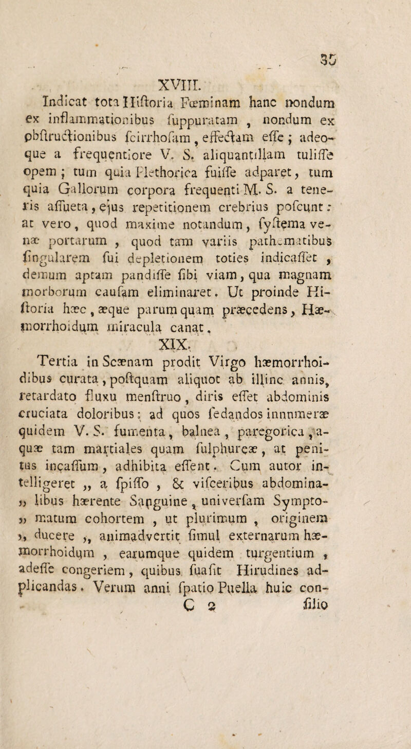 Indicat totalliftom Feminam hanc nondum ex inflammationibus fuppuratam , nondum ex pbftructionibus fcirrhofam, effe&am eflfe ; adeo- que a frequentiore V. S. aliquantiliam tulifle opem ; tum quia Plethoriea fuitfe adparet , tum quia Gallorum corpora frequenti M- S. a tene¬ ris aflueta , qus repetitionem crebrius pofcunt ; at vero, quod maxime notandum, fyflema ve¬ nae portarum , quod tam variis path.matibus Angularem fui depletionem toties in dica flet , demum aptam pandifle flbi viam, qua magnam morborum caufam eliminax~et, Ut proinde Ki- ftoria heee, a?que parum quam praecedens, Hae- morrhoidum miracula canat. XIX, . Tertia in Scaenam prodit Virgo haemorrhoi- dibus curata, poftquam aliquot ab illinc annis, retardato fluxu menflruo , diris eflet abdominis cruciata doloribus; ad quos ledandos innnmer^ quidem V. S. fumenta, balnea, paregorica , a- quae tam martiales quam fulphureae, at peni¬ tus incaflum , adhibita eflent. Cum autor in- telligeret „ a fpiffo , Sc vifceribus abdomina- j) libas haerente Sanguine , univerfam Sympto- 5> matum cohortem , ut plurimum , originem j, ducere ,, animadvertit fimul externarum hae- morrhoidqm , earumque quidem turgentium , adefle congeriem, quibus fuafit Hirudines ad- plicandas. Verum anni fpatio Puella huic con- C 2 filio