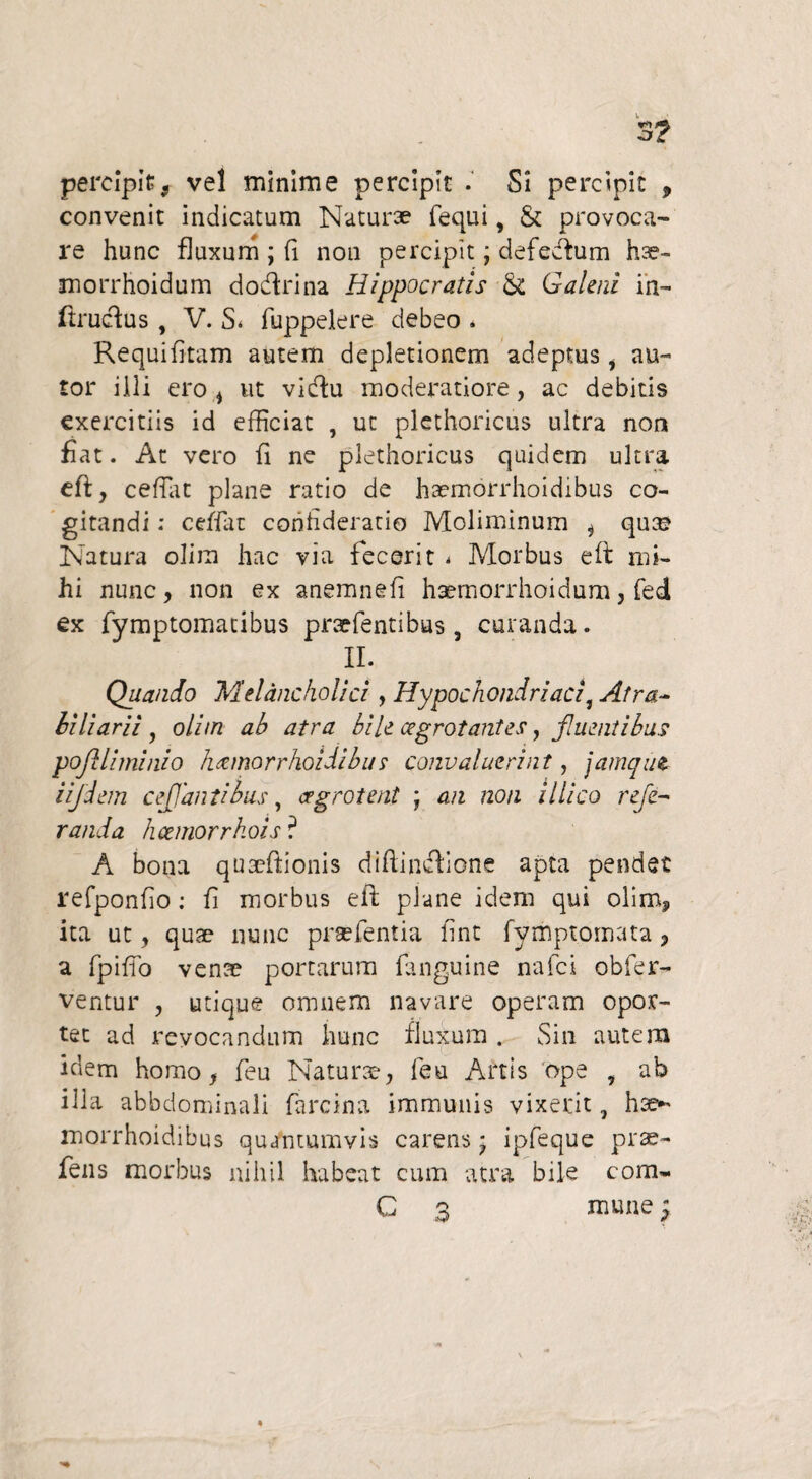 percipit, vel minime percipit . Si percipit , convenit indicatum Naturae fequi, & provoca¬ re hunc fluxum ; fi non percipit; defedum hae- morrhoidum dodrina Hippocratis St Galeni in- ftrudus , V. S* fuppekre debeo . Requifitam autem depletionem adeptus i au- tor illi ero * ut vidu moderatiore, ac debitis exercitiis id efficiat , ut plethoricus ultra non fiat. At vero fi ne plethoricus quidem ultra efi, c efflit plane ratio de ha?morrhoidibus co¬ gitandi : ceffat confideratio Moliminum j qu® Natura olira hac via fecerit 4 Morbus e fi mi¬ hi nunc, non ex anemnefi haemorrhoidum, fed ex fymptomatibus praefentibus, curanda. II. Quando Melancholici, Hypochondriaci, Afra- biliarii 9 olim ab atra bile cegrotantes, fluentibus poftlhninio h&morrhoidibu s convaluerint, jamqitt iijdem ceJJantibus, cegrotent j an non illico refe- randa heemorrkois ? A bona quacftionis diflindione apta pendet refponfio: fi morbus eii plane idem qui olimP ita ut, quae nunc prsefentia fint fymptomata, a fpiffo vente portarum fanguine nafci obfer- ventur , utique omnem navare operam opor¬ tet ad revocandum hunc fluxum . Sin autem idem homo, feu Naturae, feu Artis ope , ab illa abbdominali farcina immunis vixerit, hae- morrhoidibus quantumvis carens * ipfeque prae- fens morbus nihil habeat cum atra bile com- C 3 mune 5