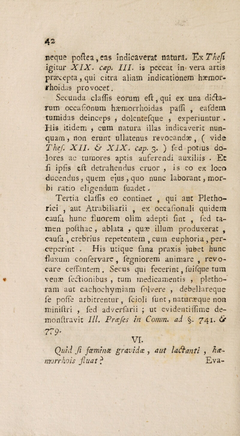 neque pollea,eas indicaverat natura. ExThcft igitur XIX. cap. III. is peccat in vera artis praecepta, qui citra aliam indicationem hsemor- rhoid as provocet. Secunda claflls eorum eft, qui ex una dicta¬ rum occafionum haemorrhoidas pafft , eafdem tumidas deinceps * doientefque * experiuntur . His itidem > cum natura illas indicaverit nun¬ quam j rton erunt ullatenus revocandae( vide Thef XII. & XIX. cap. 3. ) fcd potius do¬ lores ac tumores aptis auferendi auxiliis . Ec ii ipfis e ii detrahendus eruor , is eo ex loco ducendus 5 quem e^us, quo nunc laborant, mor¬ bi ratio eligendum fuadet - Tertia claifis eo continet , qui aut Pletho- rici , aut Atrabiliarii , ex occafonali quidem caufa hunc fluorem olim adepti fint , fed ta¬ men pofthac , ablata , quae illum produxerat 9 caufa , crebrius repetentem , cum euphoria , per¬ ceperint . His utique fana praxis iubet hunc fluxum confervare s fegniorem animare , revo¬ care ceflantem . Secus qui fecerint, fuifque tum * 1 venae fedlionibus , tum medicamentis , pletho- ram aut cachochymiam folvere , debellareque fe poffe arbitrentur, fcioli funt, naturaeque non miniftri , fed adverfarii ; ut evidentiiTime de- monfiraviu III. Prafies in Cornm. ad §. 741. & 779• vr. Quid fii feminet gravidet y aut lafitanti , morrhois finiat ? Eva-