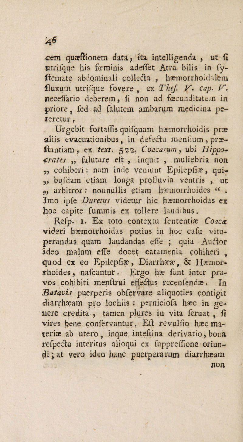 4^ cem quaeftionem data ? ita intelligenda , ut fi Utriique his faminis adeflet Atra bilis in fy- ftemate abdominali polledla , haernorrhoidtlem fluxum utrifque fovere 7 ex The/. V. cap. V. neceflario deberem, fi non ad facunditatem in priore fed ad falutem ambarum medicina pe¬ teretur r Urgebit fortaflls quifquam haemorrhoidis prae aliis evacuationibus, in defectu menfium , prae- flandam y ex text. 522. Coacarum, ubi Hippo¬ crates ,, falutare elt , inquit , muliebria non cohibeii: nam inde veniunt Epiicpfiae, qui- v bufdam etiam longa profluvia ventris , ut 3, arbitror : nonnullis etiam haemorrhoides “ . Imo ipfe Dumus videtur hic haemorrhoidas ex hoc capite fumrnis ex tollere laudibus. Refp. 1. Ex toto contextu {emendae Coacet videri hsemorrhoidas potius in hoc cafu vku- pex*andas quam laudandas e fle ; quia Aucflor ideo malum efle docet catamenia cohiheri , quod ex eo Epilepflse, Diarrhaeae, & Haenior- a*hoides, nafcantur. Ergo hae funt inter pra¬ vos cohibiti menftrui effecflus recenfendae. In Batavis puerperis obfervare aliquoties contigit diarrhoeam pro lochiis : perniciofa haec in ge- siere credita , tamen plures in vita feruat , fi vires fane confervantur. Efl: revulfio haec ma¬ teriae ab utero, inque inteftina derivatio, bona refpe&u interitus alioqui ex fuppreffione oriun¬ di ; at vero ideo hanc puerperarum diarrhaeam non