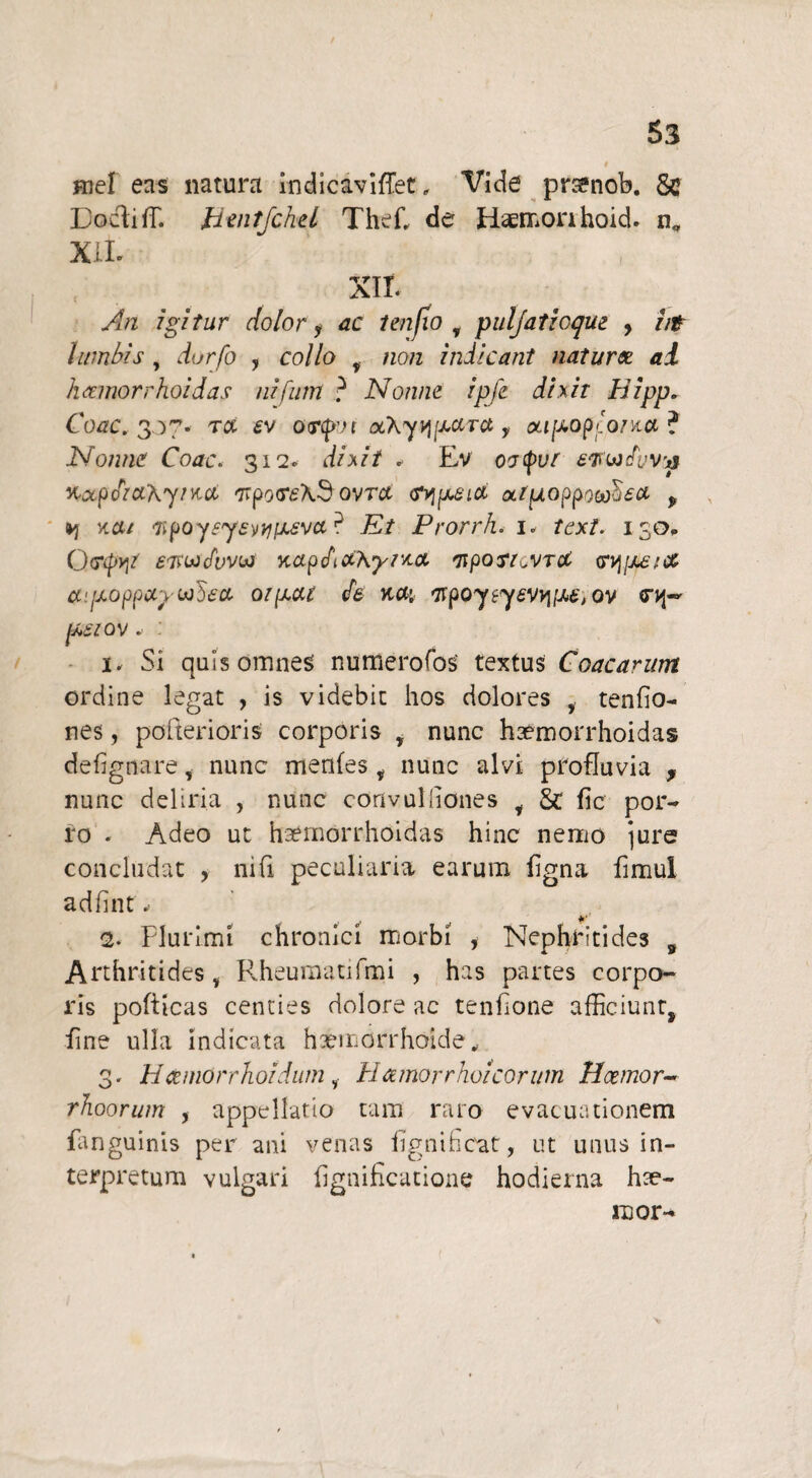 / Hief eas natura indicaviffet, Docliff. Btntfckel Thef, de XII. Vide prsenob. Sc Haemon hoid. n„ XII. An igitur dolor y ac 1 en jio T puljatioque , //r lumbis , durfo , co//o y /zo/z indicant nat ursa ai luemorrhoidas nifum ? Nonne ipfe dixit Hipp. Coae. 30 cp Tct £v o<r<fm otAyq^circt, oiipop Ionia ? Nonne Coae. 312. dixit . Ev wwdvvv %ocpdia\yt^a Trpo <r£\3 ovrct <r>jpuszct atuoppo^ea y vca/ <7ipoy?y£)iti[j.£va? Et Prorrh. 1. fex/. 130* Orcpyt ewdwbj napdaAyr/.a 'nporr^vra <rvj[j£tcc ayjLoppxpwbca oipat $6 %a\ 'npoyiyevv\iM, ov pesvov. : 1. Si quis omnes numerofos' textus Coacarum ordine legat , is videbit hos dolores 5 tenfio- nes, po [teri oris corporis , nunc haemorrhoidas defignare, nunc menfes , nunc alvi profluvia , nunc deliria , nunc convuldones t & fic por¬ ro . Adeo ut haemorrhoidas hinc nemo jure concludat , mfi peculiaria earum ligna fimul adfuit- 2. Plurimi chronici morbi , Nephritides s Arthritides i Rheumatifmi , has partes corpo¬ ris pofiicas centies dolore ac tenfione afficiunt, line ulla indicata haemorrhoide, 3. H&mOrrhoidutn 1 Hamorrhoicorum Hcernor- rhoorum , appellatio tam raro evacuationem fanguinis per ani venas iignificat, ut unus in¬ terpretum vulgari lignificatione hodierna hse- inor-