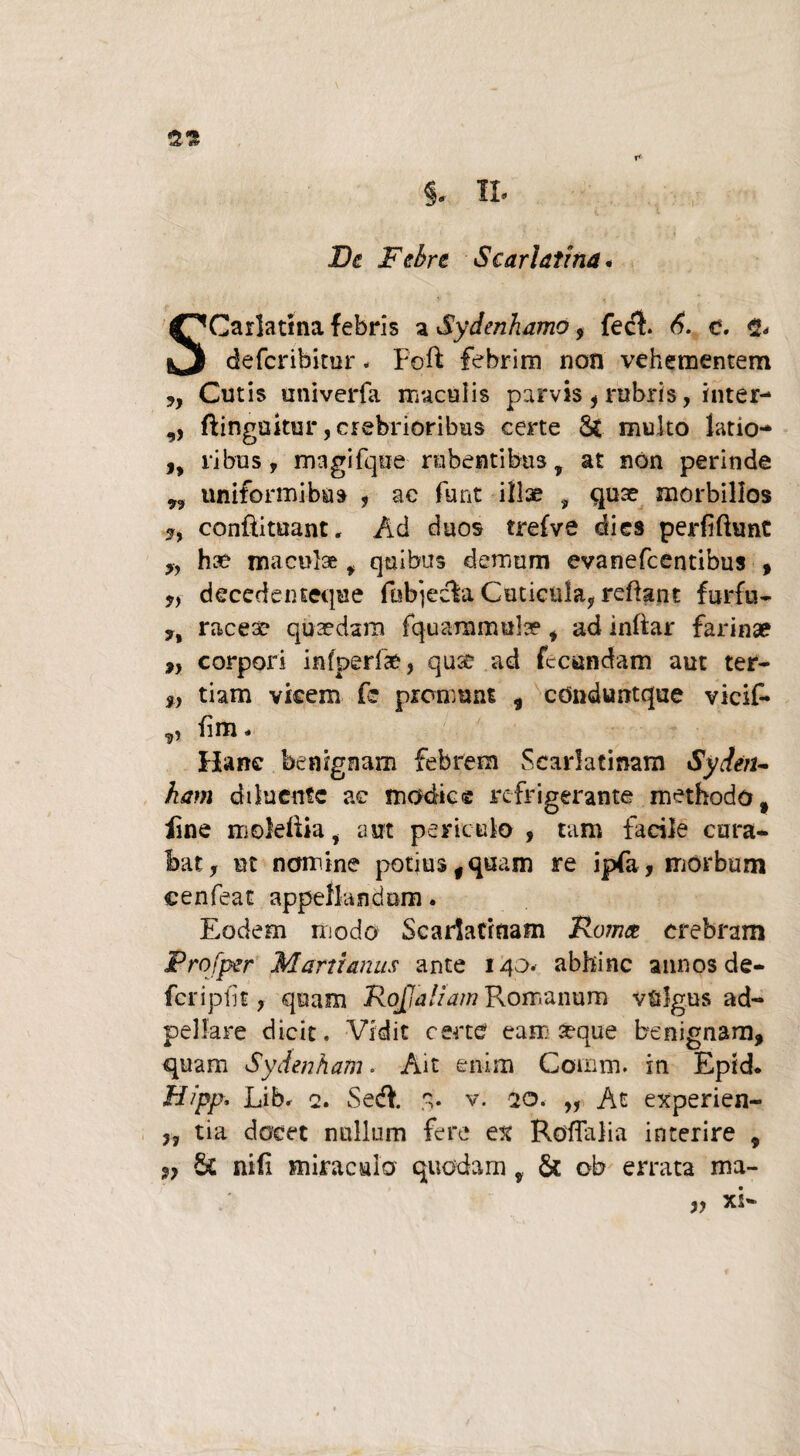 De Febre Scarlatina* Carlatma febris a Sydenhamo, fedt. 6. e. <2* defcribitor. Foft febrim non vehementem y, Cutis univerfa maculis parvis , rubris, inter- ,, fiingakur, crebrioribus certe St multo latio- ,, ribus y magifque rubentibus, at non perinde ,, uniformibus , ac funt illae , quae morbillos conftituant. Ad duos trefve dies perfiftunt „ hae maculae f quibus demum evanefcentibus , ,,■ decedenseque fobjecia Cuticula, reflant furfu- y% raceae quaedam fquaramula? , ad inftar farinae ,, corpori infperfae, qucc ad fecundam aut ter- „ tiam vicem fe promunt , cdnduntque vicif* g) iim« Hanc benignam febrem Scarlatinam Sydeiu kam diluente ac modie® refrigerante methodo, iine moleflia i aut periculo , tam facile cura¬ bat, ut nomine potius,quam re ipfa, morbum cenfeat appellandum. Eodem modo Scarlatinam Roma crebram Profper Marti anus ante 140. abhinc annos de— feripfit, quam RoJJaltam Romanum vulgus ad- pelfare dicit. Vidit certe eam seque benignam, quam Sydenham. Ait enim Comm. in Epid. Hipp. Lib. 2. Sedi. 3. v. 20. „ At experien- }J tia docet nullum fere ex Roflalia interire , 9} Sc nifi miraculo quodam y & ob errata ma-