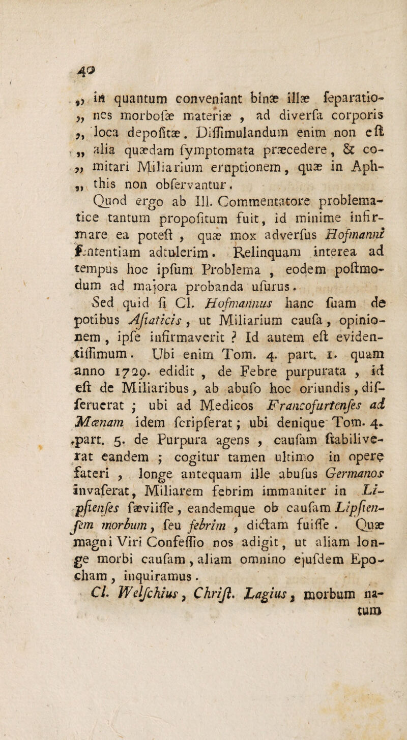 ,, iri quantum conveniant binse illse feparatio- nes morbofae materiae , ad diverfa corporis loca depofitae. Difllfflulandum enim non ell v „ alia quaedam fymptomata praecedere, & co- „ mitari Miliarium eruptionem, quae in Aplv- ,, this non obfervantur, Quod ergo ab Ili. Commentatore problema- tice tantum propofitum fuit, id minime infir¬ mare ea poteft , quae mox adverfus Boj'manni fmtentiam adtulerim. Relinquam interea ad tempus hoc ipfum Problema , eodem poftmo- dum ad maiora probanda ufurus. Sed quid fi Cl. Hofmarinus hanc fuam de potibus Afiaticis , ut Miliarium caufa, opinio¬ nem , ipfe infirmaverit ? Id autem efl eviden- tiifimum. Ubi enim Tom. 4. part. 1. quam anno 17'29. edidit , de Febre purpurata , ici eft de Miliaribus, ab abufo hoc oriundis, dif- feruerat ,* ubi ad Medicos Francofurtenfes ai Maenam idem fcripferat; ubi denique Tom. 4* fpart. 5. de Purpura agens , caufam ftabilive- rat eandem ; cogitur tamen ultimo in opere fateri , longe antequam ille abufus Germanos invaferat, Miliarem febrim immaniter in Li~ pfienfes fieviifle , eandemque ob caufam Lipfien- jem morbum, feu febrim , dicfiam fuifie . Quae magni Viri Confeffio nos adigit, ut aliam lon¬ ge morbi caufam, aliam omnino ejufdem Epo- cham, inquiramus. Cl. Welfchius} Chrijl. Lagius, morbum na¬ tum