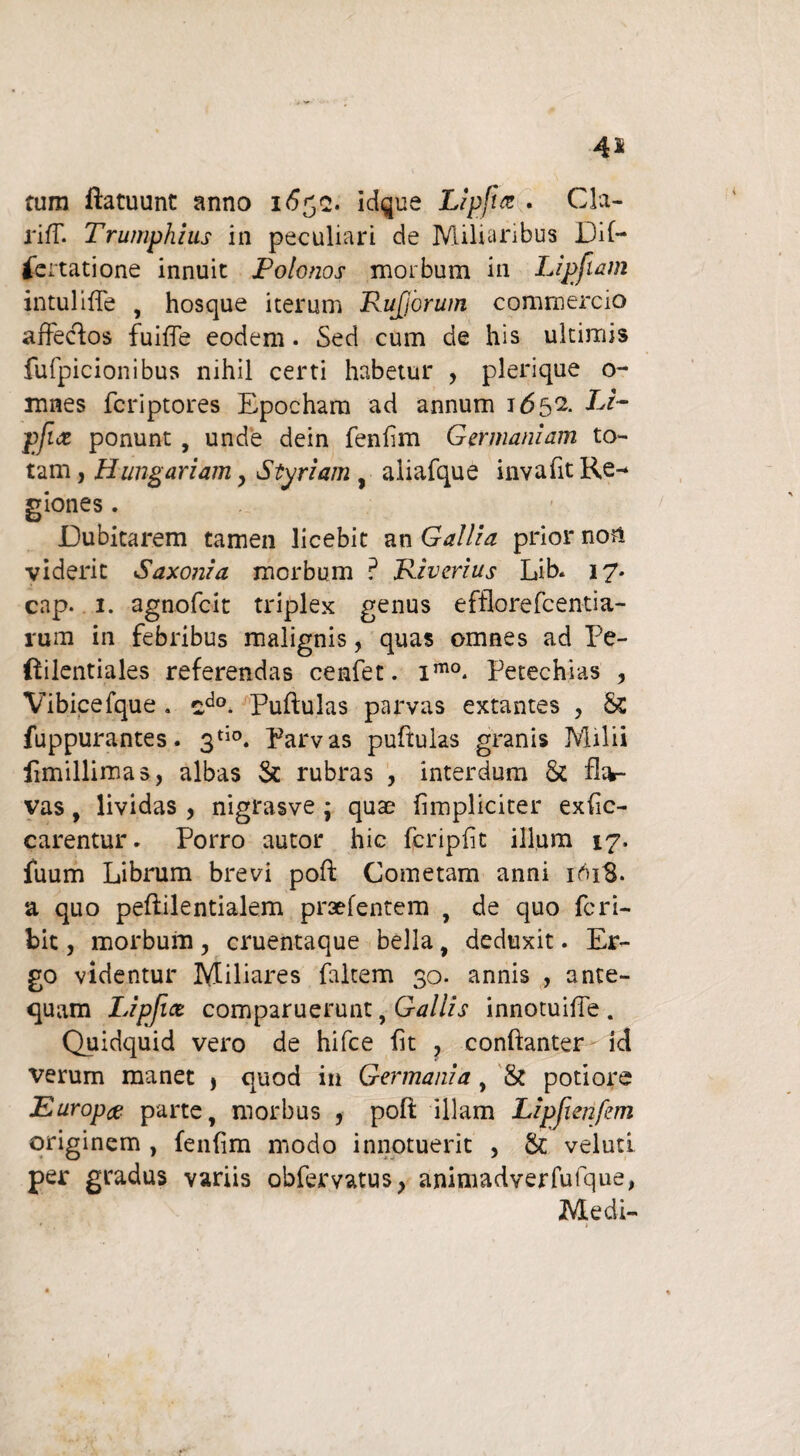 4* tum ftatuunt anno 1652. idque Lipfia . Cla- rifT. Trumphius in peculiari de Miliaribus Dif- fertatione innuit Polonos morbum in Lipfiam intuiiffe , hosque iterum RuJJorum commercio affectos fuifTe eodem. Sed cum de his ultimis fufpicionibus nihil certi habetur , plerique o- mnes fcriptores Epocham ad annum 1*552. Li~ pfix ponunt , unde dein fenlim Germaniam to¬ tam , Hungariam y Styriam , aliafque invafit Re¬ giones . Dubitarem tamen licebit an Gallia prior nor» viderit Saxonia morbum ? Riverius Lib. 17- cap. 1. agnofcit triplex genus efflorefcentia- rum in febribus malignis, quas omnes ad Pe- ftilentiales referendas cenfet. imo. Petechias , Vibicefque . sdo. Puftulas parvas extantes , St fuppurantes. 3tio. Parvas puftulas granis Milii limillimas, albas St rubras , interdum & fla¬ vas , lividas , nigrasve ; quae {impliciter exfic- carentur* Porro autor hic fcripfit illum 17, iuum Librum brevi poft Cometam anni 161S. a quo peftilentialem praefentem , de quo fcri- bit, morbum , cruentaque bella, deduxit. Er¬ go videntur Miliares faltem 30. annis , ante¬ quam Lipfice comparuerunt, Gallis innotuifte . Quidquid vero de hifce fit , conftanter id verum manet > quod in Germania , & potiore Europx parte, morbus , poft illam Lipfienfem originem , fenfim modo innotuerit , St veluti per gradus variis obfervatus, animadverfufque, Medi-