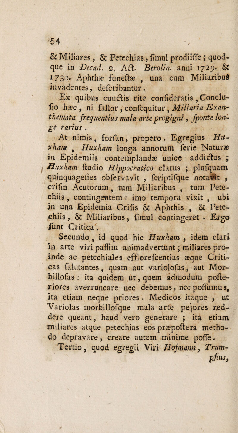 t & Miliares, & Perechias, fimul prodii/Te; quod¬ que in JJecad. 2. Acft. Berolin. anni 1729* & 1730^ Aphthae funeftae T una cum Miliaribus invadentes, defcribantur. Ex quibus cundfis rite confideratis , Conclu- fio haec , ni fallor, confequitur, Miliaria Exan¬ themata frequentius mala arte progigni, fponte lon~ ge rarius. At nimis, forfan, propero. Egregius Hu¬ xham , Huxham longa annorum ferie Naturae in Epidemiis contemplandae unice addi&us ; Huxham ftudio Hippocralico clarus ; plufquarn quinquagefies obfervavlt , fcriptifque notavit , crifm Acutorum, tum Miliaribus , tum Pete- chiis, contingentem : imo tempora vixit , ubi in una Epidemia Crifis & Aphthis , & Pete- chiis, & Miliaribus, fimul contingeret . Ergo funt Critica. Secundo , id quod hic Huxham , idem clari in arte viri pafTim animadvertunt; miliares pro¬ inde ac petechiales efflorefcentias seque Criti¬ cas falutantes, quam aut variolofas, aut Mor- billofas : ita quidem ut, quem admodum pofte- riores averruncare nec debemus, nec poffumus, ita etiam neque priores . Medicos itaque , ut Variolas morbillofque mala arte peiores red¬ dere queant, haud vero generare ; ita etiam miliares atque petechias eos prsepoftera metho¬ do depravare, creare autem minime poffe- Tertio, quod egregii Viri Hojmann, Trum- pfius,