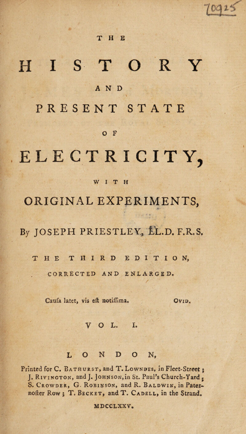 HISTORY AND PRESENT STATE O F ELECTRICITY, WITH ORIGINAL EXPERIMENTS, U By JOSEPH PRIESTLEY, iL.D. F.R.S. THE THIRD EDITION, CORRECTED AND ENLARGED. Caufa latet, vis eft notifUma. 0vid8 V o L. I. LONDON, Printed for C. Bathurst, and T. Lowndes, in Fleet-Street J. Rivington, and J. Johnson,in St. Paul’s Church-Yard . S. Crowder, G. Robinson, and R. Baldwin, in Pater- softer Row $ T. Becket, and T. Cadell, in the Strand. MDCCLXXV*