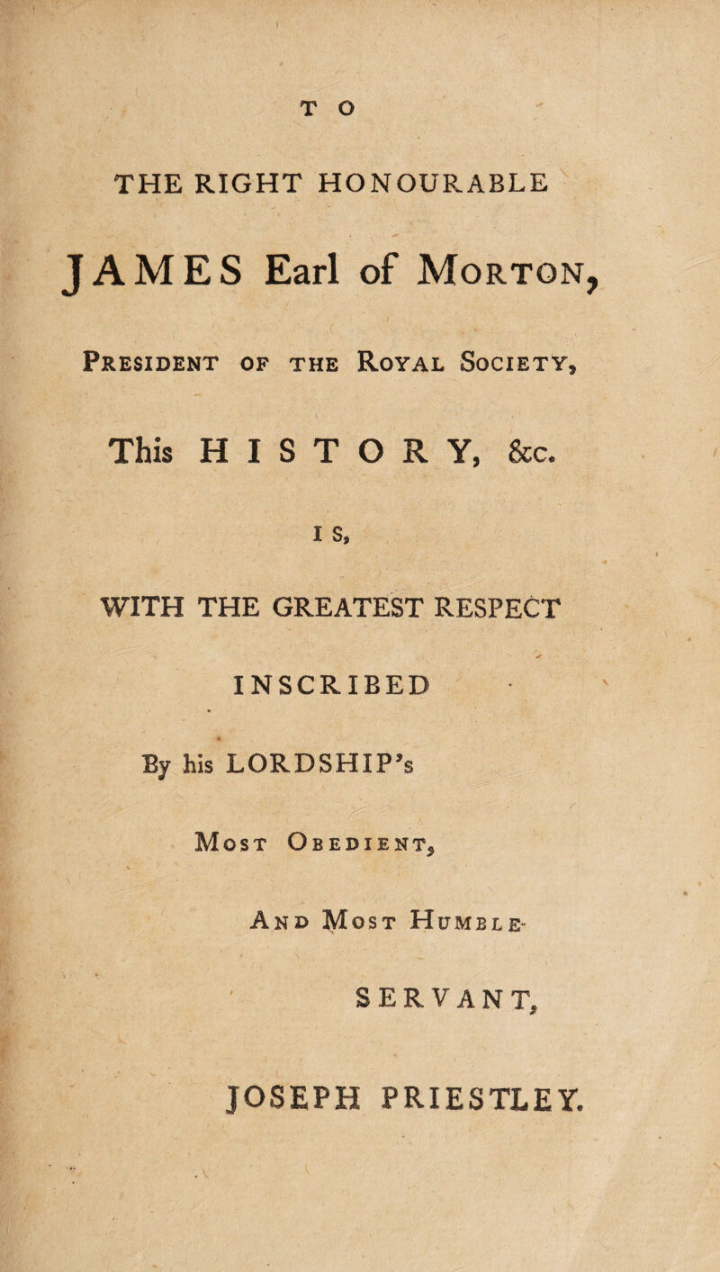 THE RIGHT HONOURABLE JAMES Earl of Morton ; . ■- r 7 ■ =•' - ■(’ ■' 'v;;.;7 - . ,'0 ’ President of the Royal Society, This HISTORY, &c. i s. . o • • ^ • - WITH THE GREATEST RESPECT ' #r - INSCRIBED % * By his LORDSHIP’s Most Obedient, And Most Humble- SERVANT, JOSEPH PRIESTLEY.