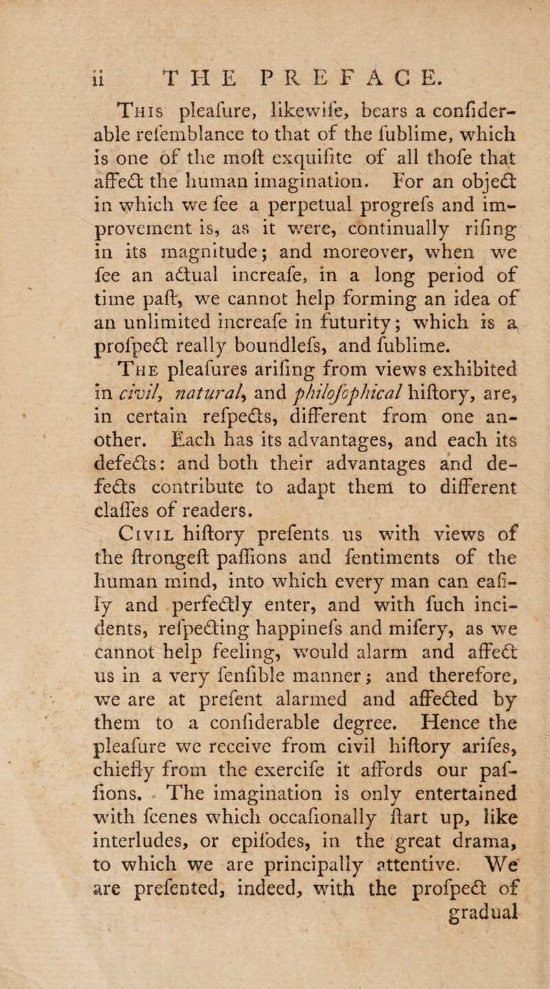 This pleafure, like wife, bears a confider- able refemblance to that of the lublime, which is one of the moft exquifite of all thofe that affed the human imagination. For an objed in which we fee a perpetual progrefs and im¬ provement is, as it were, continually rifing in its magnitude; and moreover, when we fee an adual increafe, in a long period of time paft, we cannot help forming an idea of an unlimited increafe in futurity; which is a profped really boundlefs, and fublime. The pleafures arifing from views exhibited in civil, natural, and philojopineal hiftory, are, in certain refpeds, different from one an¬ other. Each has its advantages, and each its defeds: and both their advantages and de- feds contribute to adapt them to different claffes of readers. Civil hiftory prefents us with views of the ftrongeft paflions and fentiments of the human mind, into which every man can eafi- ly and perfedly enter, and with fuch inci¬ dents, refpeding happinefs and mifery, as we cannot help feeling, would alarm and affed us in a very fenfible manner; and therefore, we are at prefent alarmed and affeded by them to a confiderable degree. Hence the pleafure we receive from civil hiftory arifes, chiefly from the exercife it affords our paf- fions. The imagination is only entertained with feenes which occafionally ftart up, like interludes, or epifodes, in the great drama, to which we are principally attentive. We are prefented, indeed, with the profped of gradual