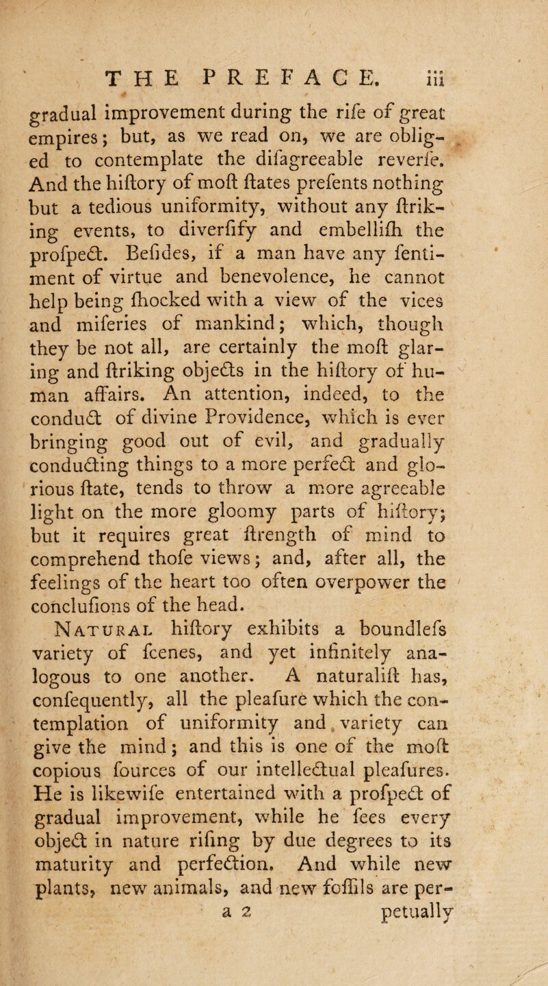 gradual improvement during the rife of great empires; but, as we read on, we are oblig¬ ed to contemplate the dilagreeable reverie. And the hiftory of mod ftates prefents nothing but a tedious uniformity, without any ftrik- ing events, to diverfify and embellifti the profpeCt. Befides, if a man have any fenti- ment of virtue and benevolence, he cannot help being fhocked with a view of the vices and miferies of mankind; which, though they be not all, are certainly the mod glar¬ ing and f!:riking objects in the hiftory of hu¬ man affairs. An attention, indeed, to the conduct of divine Providence, which is ever bringing good out of evil, and gradually conducting things to a more perfect and glo¬ rious ftate, tends to throw a more agreeable light on the more gloomy parts of hiftory; but it requires great ftrength of mind to comprehend thofe views; and, after all, the feelings of the heart too often overpower the conclufions of the head. Natural hiftory exhibits a boundlefs variety of fcenes, and yet infinitely ana¬ logous to one another. A naturalift has, confequently, all the pleafure which the con¬ templation of uniformity and variety can give the mind; and this is one of the moft copious fources of our intellectual pleafures. He is likewife entertained with a profpeCt of gradual improvement, while he fees every objeCt in nature rifing by due degrees to its maturity and perfection. And while new plants, new animals, and new fofiils are per- a 2 petually