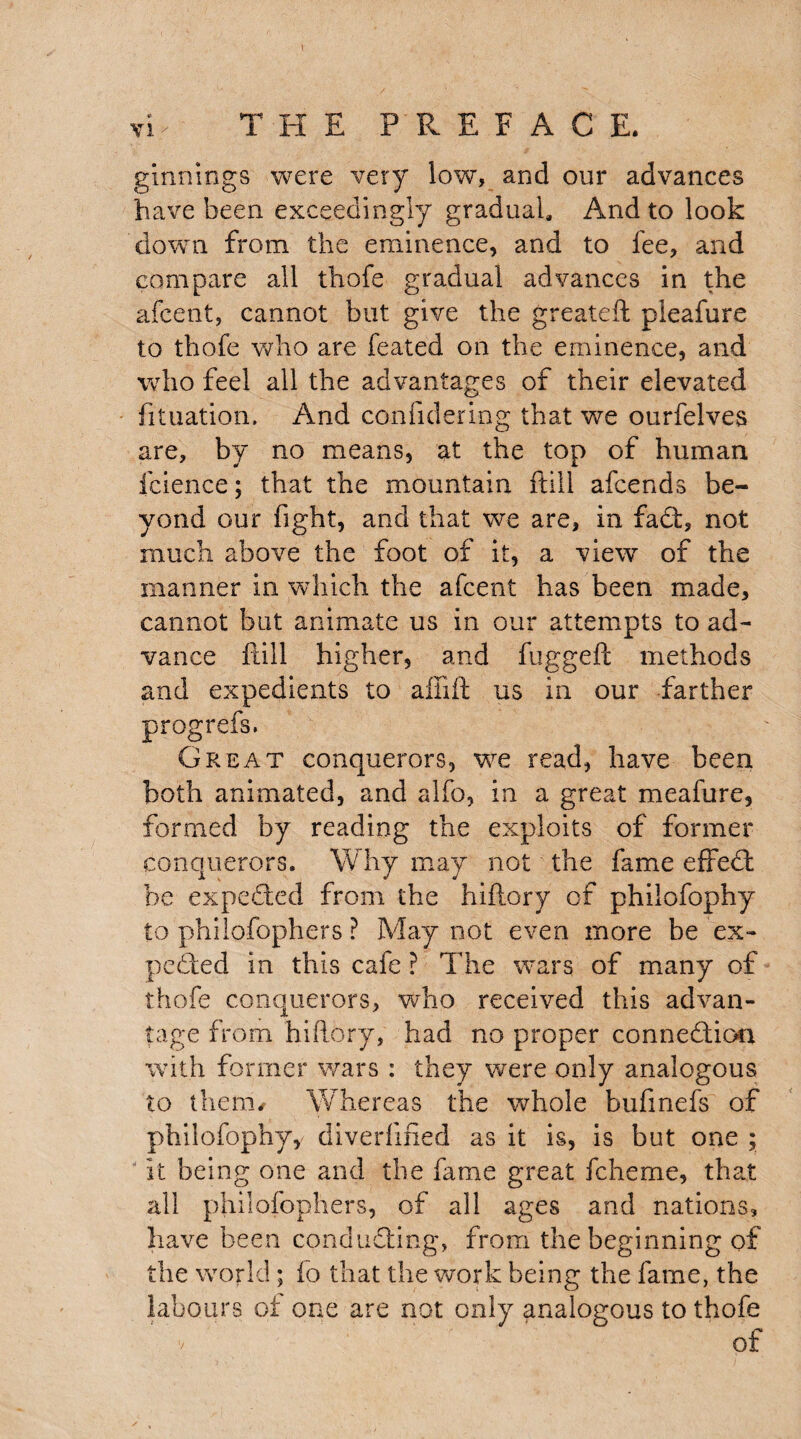 ginnings were very low, and our advances have been exceedingly gradual. And to look down from the eminence, and to fee, and compare all thofe gradual advances in the afcent, cannot but give the greateft pieafure to thofe who are feated on the eminence, and who feel all the advantages of their elevated fituation. And confidering that we ourfelves are, by no means, at the top of human feience; that the mountain ftill afcends be¬ yond our fight, and that we are, in fa d, not much above the foot of it, a view of the manner in which the afcent has been made, cannot but animate us in our attempts to ad¬ vance ftill higher, and fuggeft methods and expedients to aftift us in our farther Great conquerors, we read, have been both animated, and alfo, in a great meafure, formed by reading the exploits of former conquerors. Why may not the fame effed be expeded from the hiftory of philofophy to philofophers ? May not even more be ex¬ peded in this cafe ? The wars of many of thofe conquerors, who received this advan¬ tage from hiftory, had no proper connedion with former wars : they were only analogous to them/ Whereas the whole buftnefs of philofophy, diverlified as it is, is but one ; it being one and the fame great fcheme, that all philofophers, of all ages and nations, have been conduding, from the beginning of the world; fo that the work being the fame, the labours ot one are not only analogous to thofe