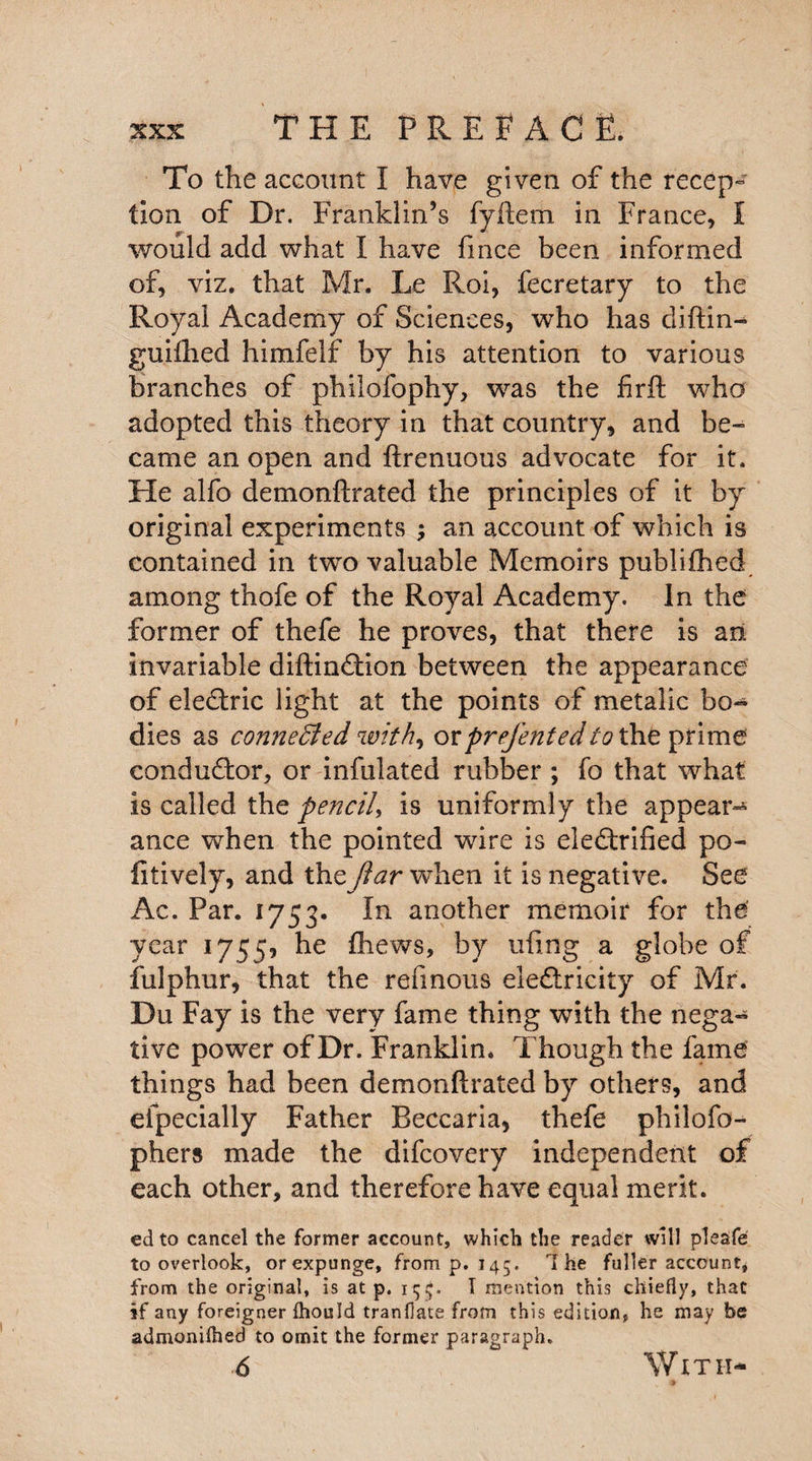 To the account I have given of the recep¬ tion of Dr. Franklin’s fyftem in France, I would add what I have fince been informed of, viz. that Mr. Le Roi, fecretary to the Royal Academy of Sciences, who has cliftin- guifhed himfelf by his attention to various branches of philolbphy, wras the firft who adopted this theory in that country, and be¬ came an open and ftrenuous advocate for it. He alfo demonftrated the principles of it by original experiments ; an account of which is contained in two valuable Memoirs publifhed among thofe of the Royal Academy. In the former of thefe he proves, that there is art invariable diftinCtion between the appearance of eleCtric light at the points of metalic bo¬ dies as connected with, orprefentedto the. prime conductor, or infulated rubber ; fo that what is called the pencil, is uniformly the appear¬ ance when the pointed wire is electrified po¬ ll tively, and theJiar when it is negative. See Ac. Par. 1753. In another memoir for the' year 1755* he fhews, by ufing a globe of fulphur, that the refmous electricity of Mr. Du Fay is the very fame thing with the nega¬ tive power of Dr. Franklin. Though the fame things had been demonftrated by others, and eipecially Father Reccaria, thefe philofo- phers made the difeovery independent of each other, and therefore have equal merit. ed to cancel the former account, which the reader will pleafe to overlook, orexpunge, from p. 145. The fuller account, from the original, is at p. 15$. I mention this chiefly, that if any foreigner Ihould tranfiate from this edition, he may be admonifhed to omit the former paragraph. 6 With- £