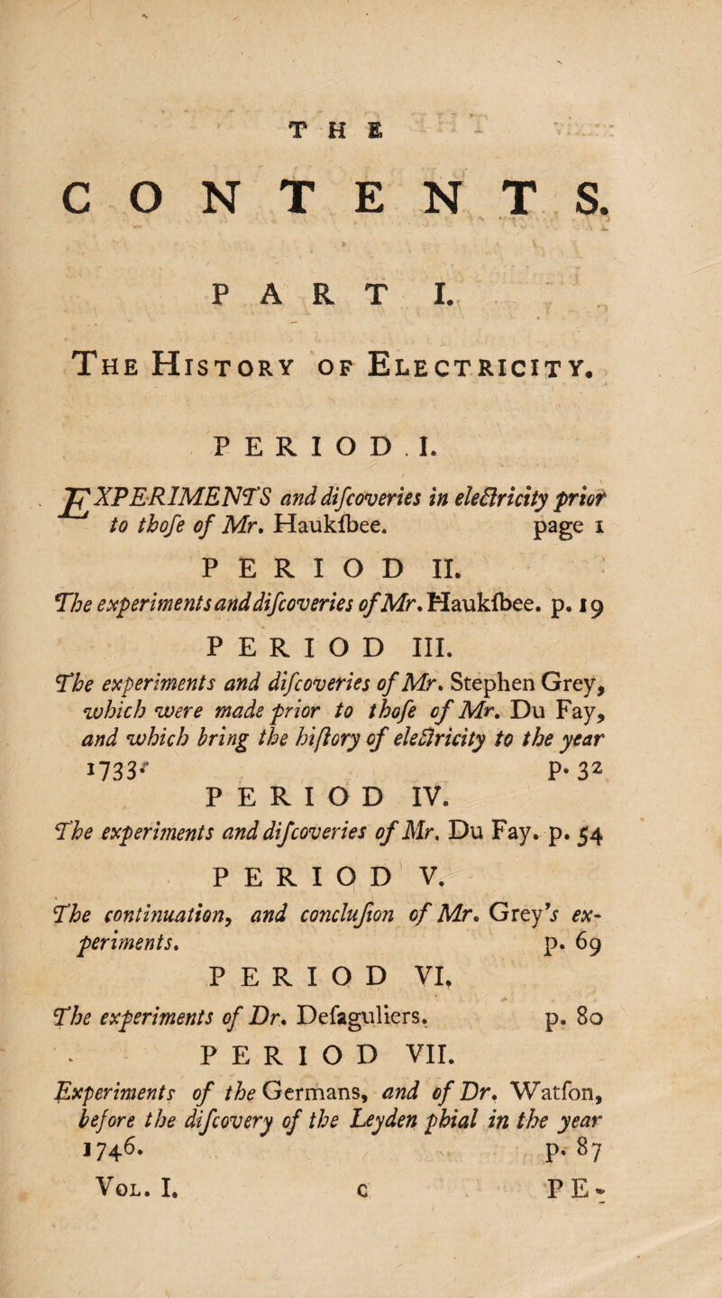 *v THE CONTENTS. '*» r' '! '  V ' \ PART I. The History of Electricity. PERIOD.!. EXPERIMENTS anddifcoveries in electricity prior to tbofe of Mr. Haukfbee. page 1 PERIOD IL The experiments and difcoveries of Mr. Haukfbee, p, 19 PERIOD III. The experiments and difcoveries of Mr. Stephen Grey, which were made prior to thofe of Mr. Du Fay, and which bring the hiflory of electricity to the year 1733.* p* 32 PERIOD IV, The experiments and difcoveries of Mr, Du Fay. p. 54 PERIOD V. The continuation, and conclufton of Mr. Grey’s ex¬ periments. p. 69 PERIOD VI, ' ‘ ■ V - 'r/ The experiments of Dr. Defaguliers. p. 80 PERIOD VII. Experiments of /^Germans, and of Dr. Watfon, before the difcovery of the Leyden phial in the year 1746. p9 87 VoL. I. PE* c