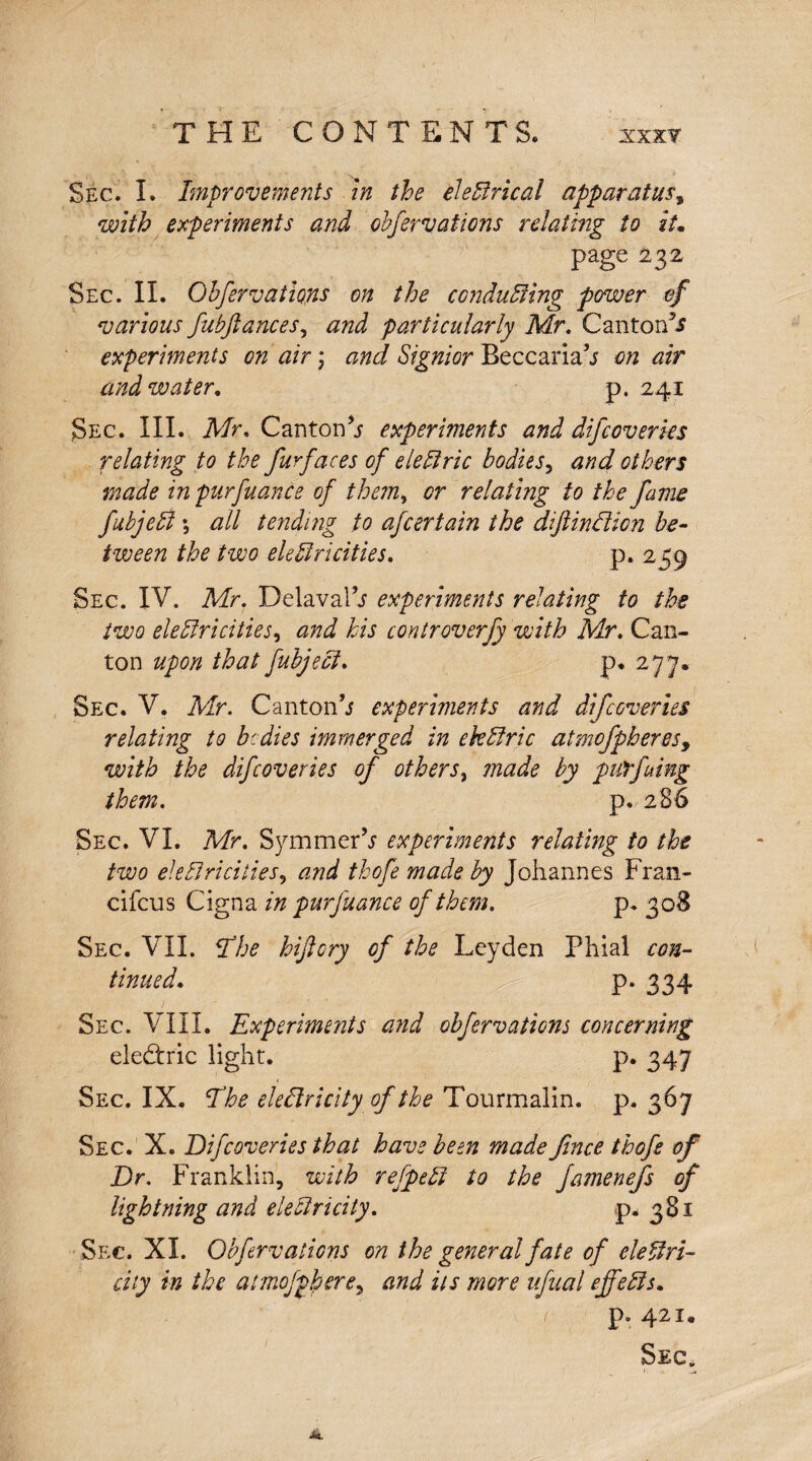 Sec. I, Improvements in the electrical apparatus, with experiments and obfervations relating to it. page 232, Sec. II. Ohfervations on the conducing power of various fubftances, and particularly Mr. Canton^ experiments on air; and Signior Beccariah on air and water. p. 241 Sec. III. Mr. Canton experiments and difcoveries relating to the furfaces of eledric bodies, and others made in purfuante of them, or relating to the fame fubjed \ all tending to afcertain the dijiinclicn be¬ tween the two electricities. p. 259 Sec. IV. Mr. Delavalh experiments relating to the two electricities, and his controverfy with Mr. Can¬ ton upon that fubject. p. 277. Sec. V. Mr. Cantonh experiments and difcoveries relating to bcdies immerged in ekCiric atmofpberes9 with the difcoveries of others, made by purfuing them. p. 2 86 Sec. VI. Mr. SymmerV experiments relating to the two electricities, and thofe made by Johannes Fran- cifcus Cigna in purfuance of them. p. 308 Sec. VII. It he hijlcry of the Leyden Phial con¬ tinued'. P* 334 Sec. VIII. Experiments and ohfervations concerning eledtric light. p. 347 Sec. IX. Ehe eleClricity of the Tourmalin, p. 367 Sec. X. Difcoveries that have been made fince thofe of Dr. Franklin, with refpeCt to the famenefs of lightning and electricity. p. 381 Sec. XL Ohfervations on the general fate of electri¬ city in the atmofphere, and its more afaal effects. 1 p. 421.