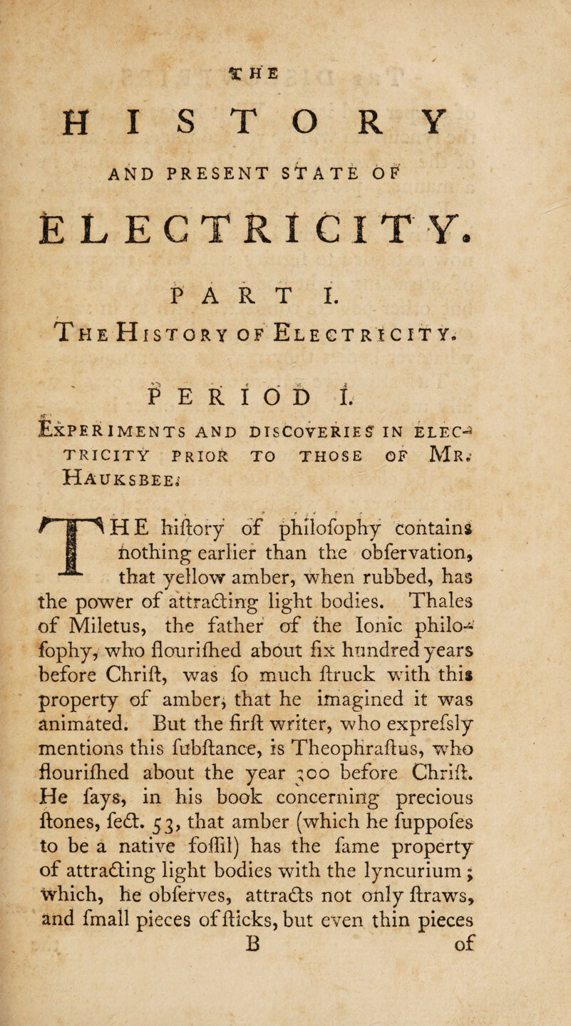 1C HE HISTORY AND PRESENT STATE OF ELECTRICITY. PART I. The History of Electricity. PERIOD I. Experiments and discoveries’in elec¬ tricity PRIOR TO THOSE OF Mr.' HAUKSBEE;' ' .* j) * * r THE hiftory of phllofophy contains nothing earlier than the obfervation, that yellow amber, when rubbed, has the power of attracting light bodies. Thales of Miletus, the father of the Ionic philo^ fophy, who fiourifhed about fix hundred years before Chrift, was fo much ftruck with this property of amber, that he imagined it was animated. But the firft writer, who exprefsly mentions this fobftance, is Theophraflus, who fiourifhed about the year ;oo before Chrift. He fays, in his book concerning precious ftones, feCt. 53, that amber (which he fuppofes to be a native foffil) has the fame property of attracting light bodies with the lyncurium ; which, he obferves, attracts not only ftraws, and fmall pieces of flicks, but even thin pieces B of