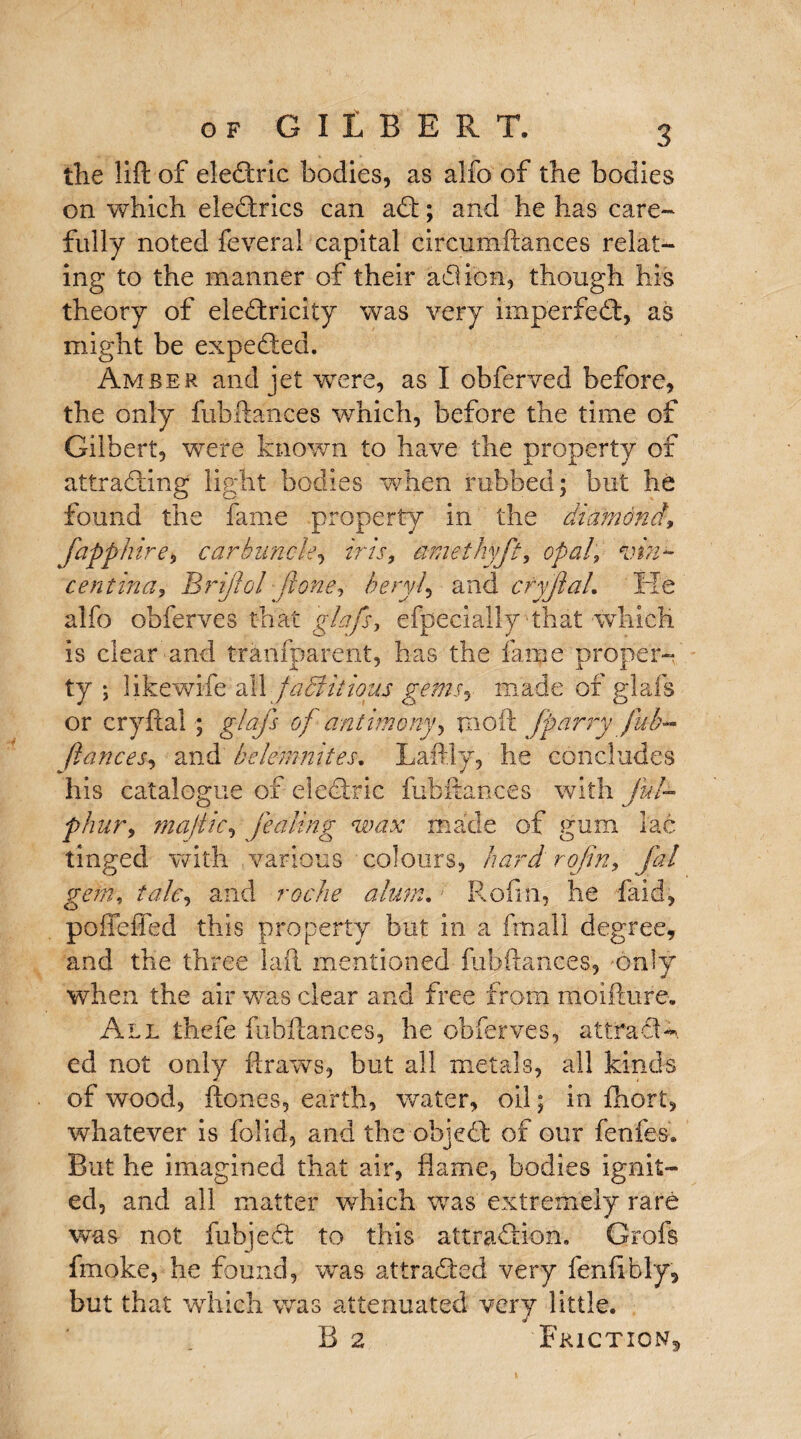 the lift of eleCtric bodies, as alfo of the bodies on which eleCtrics can aCt; and he has care¬ fully noted feveral capital circumftances relat¬ ing to the manner of their ad ion, though his theory of electricity was very imperfeCt, as might be expedted. Amber and jet were, as I obferved before, the only fubftances which, before the time of Gilbert, were known to have the property of attracting light bodies when rubbed; but he found the fame property in the diamond, fapphire, carbuncle, iris, amethyft, opal, inn- centina, Brijlol jlone, beryl, and cryJlaL He alfo obferves that glafs, efpecially that which is clear and trarifparent, has the fame proper¬ ty ; 1 ike wife all factitious gems*, made of glafs or cryftal ; glajs of antimony*, tnoft Jparry fub¬ ftances*, and belemnites. Laftly, he concludes his catalogue of electric fubftances with ful- phur, rnajiic, fearing wax made of gum lac tinged with various colours, hard rofen, fal gem, talc, and roc he alum.; R'ofin, he faid, poffeffed this property but in a fmall degree, and the three lafl mentioned fubftances, only when the air was clear and free from moifture. All thefe fubftances, be obferves, attracts ed not only ftraws, but all metals, all kinds of wood, ftones, earth, water, oil; in fhort, whatever is folid, and the objeCt of our fenfes. But he imagined that air, flame, bodies ignit¬ ed, and all matter which was extremely rare was not fubjedt to this attraction. Grofs fmoke, he found, was attracted very fenfibly, but that which was attenuated very little. B 2 Friction^