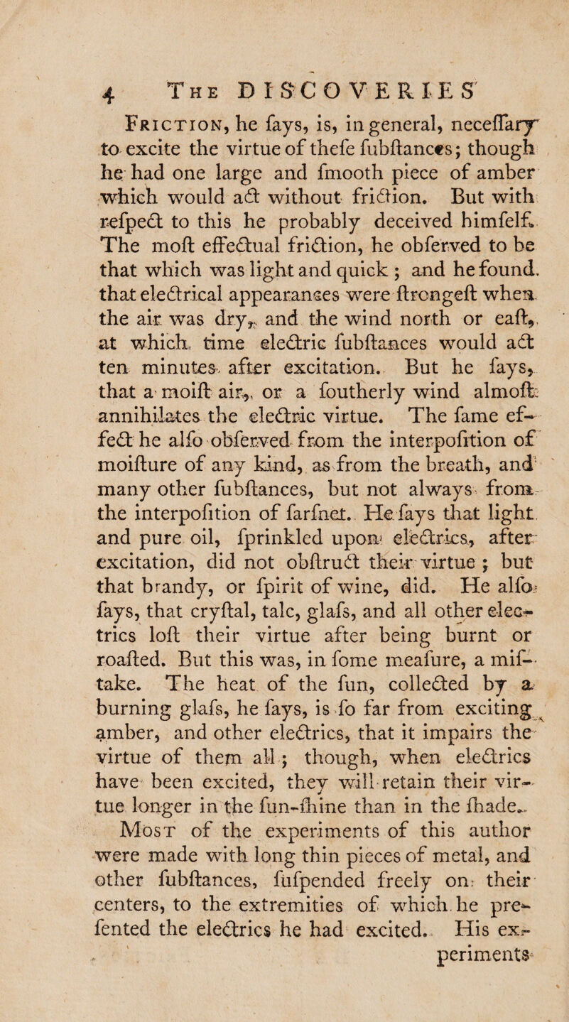 The D I SC ©VERIEST Friction, he fays, is, in general, neceflary to excite the virtue of thefe fubftances; though he had one large and fmooth piece of amber which would ad without fridion. But with refped to this he probably deceived himfelf. The mod effedual fridion, he obferved to be that which was light and quick ; and he found, that eledrical appearances were ftrcngeft when the air was dry,, and the wind north or eaft, at which, time eledric fubftances would ad ten minutes, after excitation. But he fays, that a raoift air,, or a foutherly wind almoft: annihilates the eledric virtue* The fame ef~ fed he alfo obferved from the interpofrtion of moifture of any kind, as from the breath, and many other fubftances, but not always from the interpofition of farfnet.. He fays that light and pure oil, fprinkled upon eledrics, after excitation, did not obftrud their virtue ; but that brandy, or fpirit of wine, did. He alfo; fays, that cryftal, talc, glafs, and all other elec¬ trics loft their virtue after being burnt or roafted. But this was, in fome meafure, a mif— take. The heat of the fun, colleded by a burning glafs, he fays, is fo far from exciting ^ amber, and other eledrics, that it impairs the virtue of them all; though, when eledrics have been excited, thev will retain their vir— J j tue longer in the fun-fhine than in the fhade- Most of the experiments of this author were made with long thin pieces of metal, and other fubftances, fufpended freely on: their centers, to the extremities of which he pre- fented the eledrics he had excited. His ex.~ periments