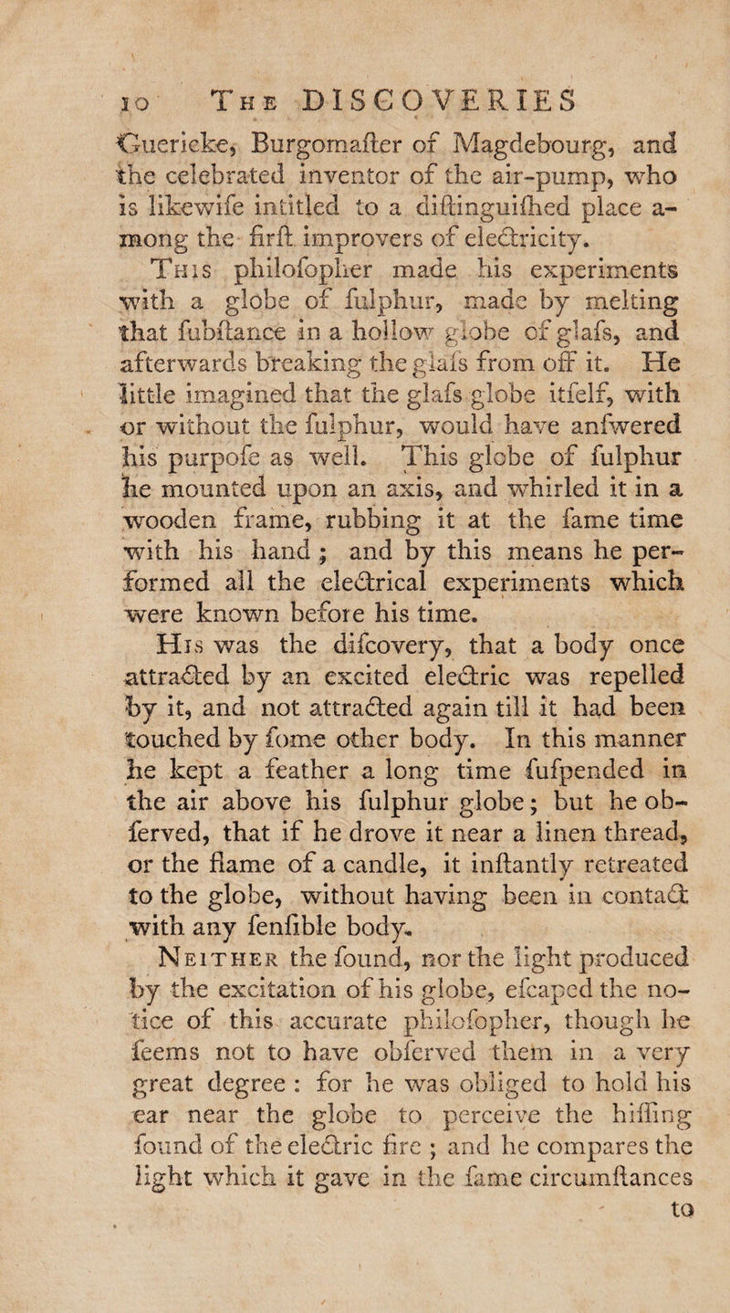 Guericke, Burgomafter of Magdebourg, and the celebrated inventor of the air-pump, who is likewife intitled to a diftinguifhed place a- mong the firft improvers of electricity. This philofopher made his experiments with a globe of fulphur, made by melting that fub fiance in a hollow globe cfglafs, and afterwards breaking the glafs from off it. He little imagined that the glafs globe itfelf, with or without the fulphur, would have anfwered his purpofe as well. This globe of fulphur lie mounted upon an axis, and vvhirled it in a wooden frame, rubbing it at the fame time with his hand ; and by this means he per¬ formed all the ele&rical experiments which were known before his time. His was the difcovery, that a body once attracted by an excited eleCtric was repelled by it, and not attracted again till it had been touched by fame other body. In this manner he kept a feather a long time fufpended in the air above his fulphur globe; but he oli¬ fer ved, that if he drove it near a linen thread, or the flame of a candle, it inftantly retreated to the globe, without having been in contaCt with any fenfible body. Neither the found, nor the light produced by the excitation of his globe, efcapedthe no¬ tice of this accurate philofopher, though he feems not to have obfcrved them in a very great degree : for he was obliged to hold his ear near the globe to perceive the hilling found of the eleCtric fire ; and he compares the light which it gave in the fame circumflances to