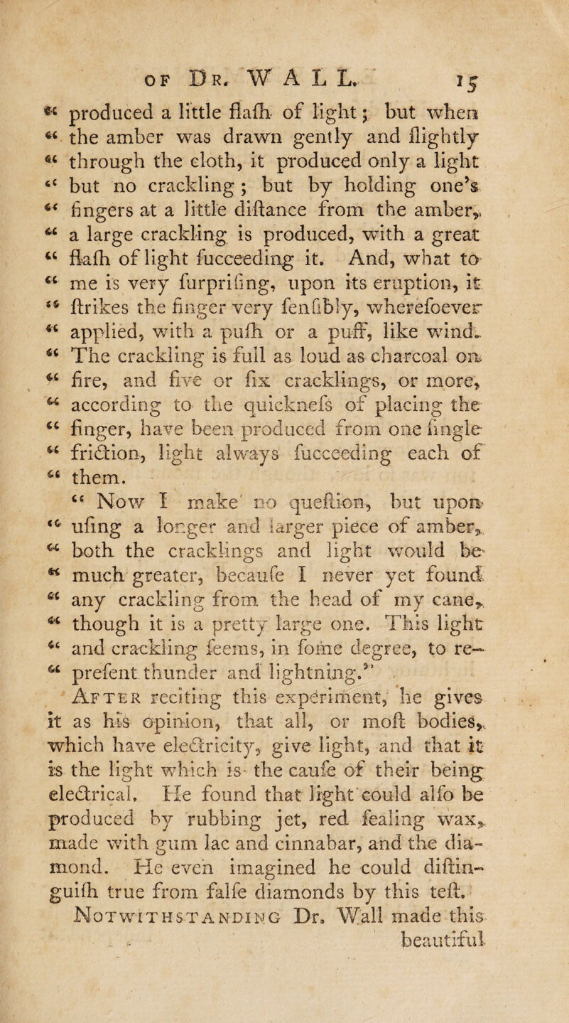 *c produced a little fiafh- of light; but when *4 the amber was drawn gently and {lightly 64 through the cloth, it produced only a light <c but no crackling; but by holding one’s 44 fingers at a little diftance from the amber,, 44 a large crackling is produced, with a great 44 fiafh of light fucceeding it. And, what to 44 me is very furprifmg, upon its eruption, it 54 ftrikes the finger very fen fitly, wherefoever 44 applied, with a pufh or a puff, like wind., 44 The crackling is full as loud as charcoal on 44 fire, and five or fix cracklings, or more, 44 according to- the quicknefs of placing the 44 finger, have been produced from one fmgle 44 friction, light always fucceeding each of 44 them. 4e Now I make' no queftion, but upon 44 ufing a longer and larger piece of amber,.. 44 both the cracklings and light would be- 44 much greater, becaufe I never yet found &c any crackling from, the head of my cane* 44 though it is a pretty large one. This light 4£ and crackling feems, in fome degree, to re— 4,4 prefent thunder and lightning.5’ After reciting this experiment, he gives it as his opinion, that all, or moft bodies,, which have electricity, give light, and that it is the light which is- the caufe of their being; eleCtrical, He found that light could alfo be produced by rubbing jet, red fealing wax,, made with gum lac and cinnabar, arid the dia¬ mond. He even imagined he could diftin- guifh true from falfe diamonds by this teft. Notwithstanding Dr, Wall made this . beautiful