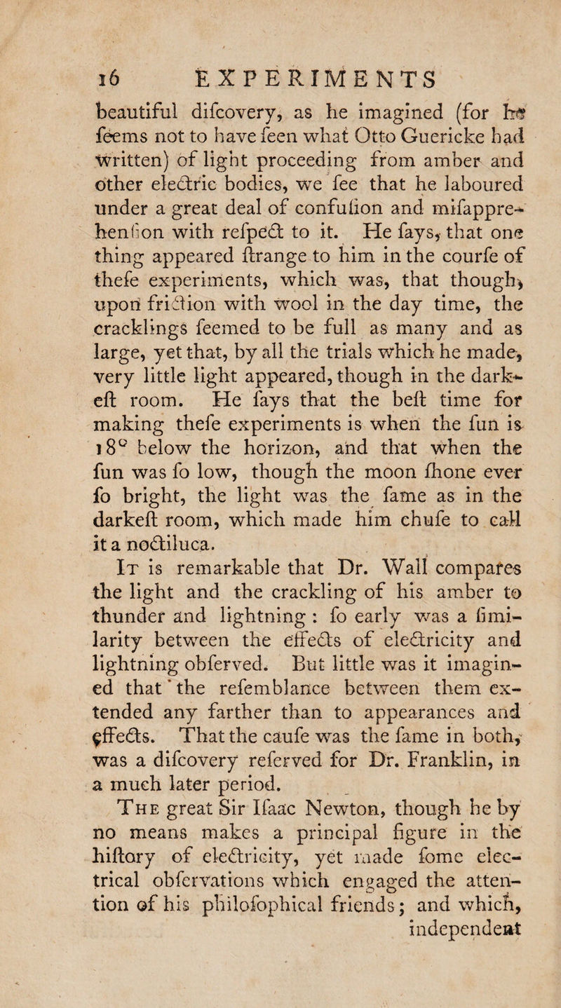 beautiful difcovery, as he imagined (for ht? fee ms not to have feen what Otto Guericke had Written) of light proceeding from amber and other eledtrie bodies, we fee that he laboured under a great deal of confufion and mifappre- henfion with refpedt to it. He fays, that one thing appeared ftrange to him in the courfe of thefe experiments, which was, that though* upon fridion with wool in the day time, the cracklings feem-ed to be full as many and as large, yet that, by all the trials which he made, very little light appeared, though in the dark- eft room. He fays that the belt time for making thefe experiments is when the fun is i8Q below the horizon, and that when the fun was fo low, though the moon ftione ever fo bright, the light was the fame as in the darkeft room, which made him chufe to call it a nodtiluca. It is remarkable that Dr. Wall compares the light and the crackling of his amber to thunder and lightning : fo early was a fi mi- larity between the effedts of eledtricity and lightning obferved. But little was it imagin¬ ed that’ the refemblance between them ex¬ tended any farther than to appearances and ^ffedts. That the caufe was the fame in both, was a difcovery referved for Dr. Franklin, in a much later period. The great Sir Ifaac Newton, though he by no means makes a principal figure in the hiftory of eledtricity, yet made fome elec¬ trical obfervations which engaged the atten¬ tion of his philofophical friends; and which, independent