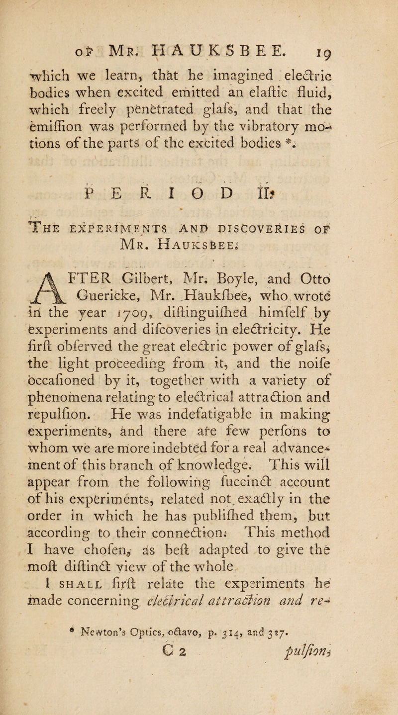 of Mr. H A U K S B E E. ig which we learn, that he imagined electric bodies when excited emitted an elaftic fluid, which freely penetrated glafs, and that the emiffion was performed by the vibratory mo^ tions of the parts of the excited bodies *. PERIOD II? * t The experiments and discoveries of Mr. Hauksbee, * AFTER Gilbert, Mr. Boyle, and Otto Guericke, Mr. Haukfbee, who wrote in the year 1709, diftinguifhed himfelf by experiments and difcoveries in electricity. He iirft obferved the great eleCtric power of glafs, the light proceeding from it, and the noife bccafioned by it, together with a variety of phenomena relating to electrical attraction and repulfion. He was indefatigable in making experiments, and there are few perfons to whom we are more indebted for a real advance* mentof this branch of knowledge. This will appear from the following fuccinCt account of his experiments, related not, exaCtly in the order in which he has publifhed them, but according to their connection^ This method I have chofen., as heft adapted to give the moft diftinCt view of the whole 1 shall firft relate the experiments he made concerning electrical attraction and re~ * Newton’s Optics, oftavo, p. 314, and 327. G 2 pulfioni