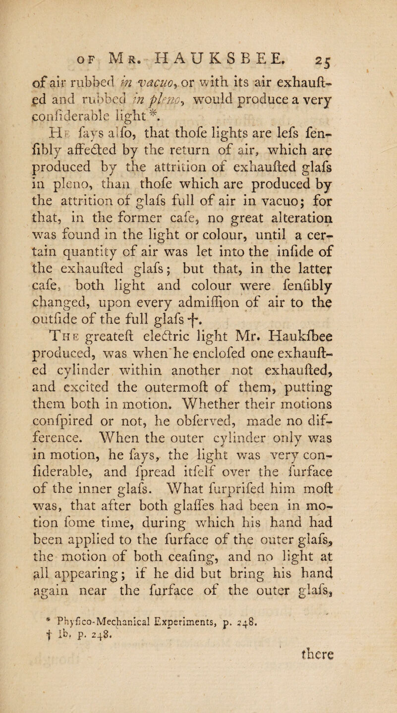 of air rubbed in vacuoj or with its air exhauft¬ ed and rubbed in pkno, would produce a very confiderable light A He fays alfo, that thofe lights are lefs fen- fibly affeded by the return of air, which are produced by the attrition of exhaufted glafs in pleno, than thofe which are produced by the attrition of glafs full of air in vacuo; for that, in the former cafe, no great alteration was found in the light or colour, until a cer¬ tain quantity of air was let into the infide of the exhaufted glafs; but that, in the latter cafe, both light and colour were fenfibly changed, upon every admiffion of air to the outfide of the full glafs -f*. The greateft eledric light Mr. Haukfbee produced, was when he enclofed one exhauft¬ ed cylinder within another not exhaufted, and excited the outermoft of them, putting them both in motion. Whether their motions confpired or not, he obferved, made no dif¬ ference. When the outer cylinder only was in motion, he fays, the light was very con¬ fiderable, and fpread itfelf over the furface of the inner glafs. What furprifed him moft was, that after both glaffes had been in mo¬ tion fome time, during which his hand had been applied to the furface of the outer glafs, the motion of both ceafmg, and no light at all appearing; if he did but bring his hand again near the furface of the outer glafs, * Phylko-Mechanical Experiments, p. 248. t p. 248.