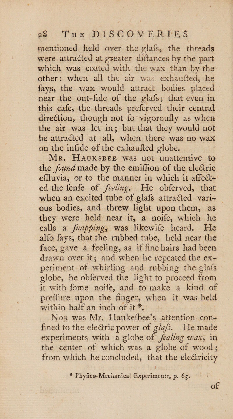 mentioned held over the glafs* the threads were attracted at greater diftances by the part which was coated with the wax than by the other: when all the air wa-s exhaufted, he fays, the wax would attract bodies placed near the out-fide of the glafs; that even in this cafe, the threads preferved their central direction, though not fo vigoroufly as when the air was let in; but that they would not be attracted at all, when there was no wax on the infide of the exhaufted globe. Mr. Hauksbee was not unattentive to the found made by the emiffion of the eleCtric effluvia, or to the manner in which it affeCt- ed the fenfe of feeling. He obferved, that when an excited tube of glafs attracted vari¬ ous bodies, and threw light upon them, as they were held near it, a noife, which he calls a fnapping, was likewife heard. He alfo fays, that the rubbed tube, held near the face, gave a feeling, as if fine hairs had been drawn over it; and when he repeated the ex¬ periment of whirling and rubbing the glafs globe, he obferved the light to proceed from it with fome noife, and to make a kind of pfeffure upon the finger, when it was held within half an inch of it *. Nor was Mr. Haukefoee’s attention con¬ fined to the ele&rie power of glafs. He made experiments with a globe of fealing wax, in the center of which was a globe of wood ; from which he concluded, that the electricity t • PhyficQ-Mechanicai Experiments, p. 65.