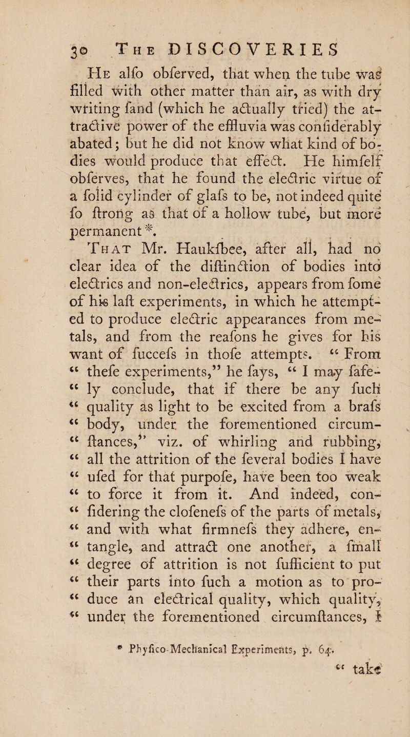 t He alfo obferved, that when the tube wa^ filled with other matter than air, as with dry writing fand (which he adually tried) the at¬ tractive power of the effluvia was conhderably abated; but he did not know what kind of bo¬ dies would produce that effect. He himfelf obferves, that he found the eledric virtue of a folid cylinder of glafs to be, not indeed quite fo ftrong as that of a hollow tube, but more permanent^. That Mr. Haukfbee, after all, had no clear idea of the diftindion of bodies into eledrics and non-eledrics, appears from fome of hk lafh experiments, in which he attempt¬ ed to produce electric appearances from me¬ tals, and from the reafons he gives for his want of fuccefs in thofe attempts. u From u thefe experiments,” he fays, “ I may fafe- <c ly conclude, that if there be any fuch quality as light to be excited from a brafs <c body, under, the forementioned circum- u fiances,” viz. of whirling and rubbing, “ all the attrition of the feveral bodies I have “ ufed for that purpofe, have been too weak “ to force it from it. And indeed, con- iC fidering the clofenefs of the parts of metals, u and with what firmnefs they adhere, en- sc tangle, and attrad one another, a final! iC degree of attrition is not fufficient to put <c their parts into fuch a motion as to pro- “ duce an eledrical quality, which quality, u undet the forementioned circumftances, t * Phyfico-Mechanical Experiments, p, 64. “ take