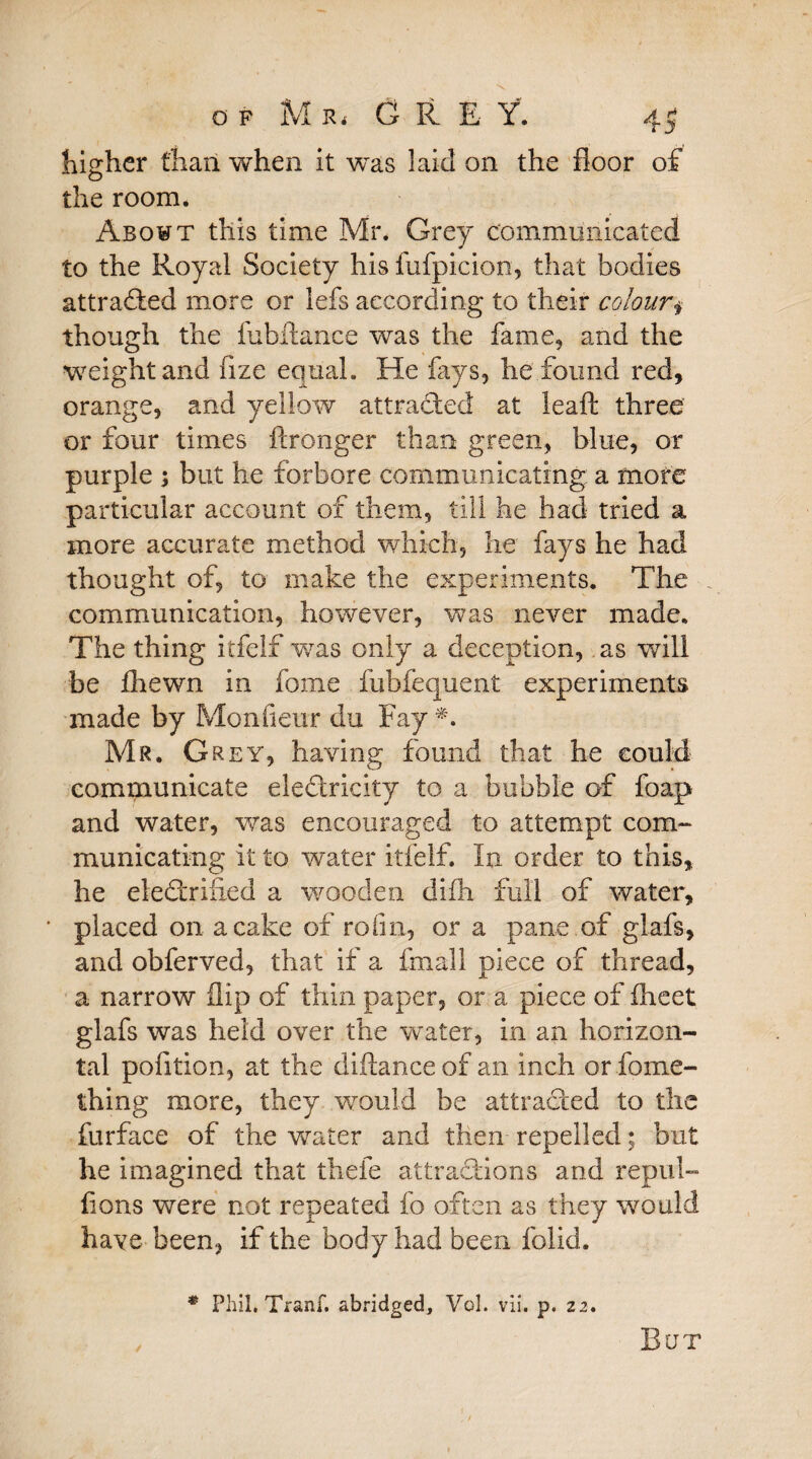 higher than when it -was laid on the floor of the room. Abowt this time Mr. Grey communicated to the Royal Society his fufpicion, that bodies attracted more or lefs according to their colour.§ though the fubftance was the fame, and the weight and iize equal. He fays, he found red, orange, and yellow attracted at leaft three or four times ftronger than green, blue, or purple ; but he forbore communicating a more particular account of them, till he had tried a more accurate method which, he fays he had thought of, to make the experiments. The communication, however, was never made. The thing itfelf was only a deception, as will be fhewn in fome iiibfequent experiments made by Monfieur du Fay *. Mr. Grey, having found that he could communicate electricity to a bubble of foap and water, was encouraged to attempt com¬ municating it to water itfelf. In order to this, he eleCtrifled a wooden difh full of water, placed on a cake of rofm, or a pane of glafs, and obferved, that if a fmall piece of thread, a narrow flip of thin paper, or a piece of fheet glafs was held over the water, in an horizon¬ tal pofition, at the diftance of an inch or fome- thing more, they would be attracted to the furface of the water and then repelled; but he imagined that thefe attractions and repul- fions were not repeated fo often as they would have been, if the body had been folid. * Phil, Trartf. abridged, Vol. vii. p. 22. , But