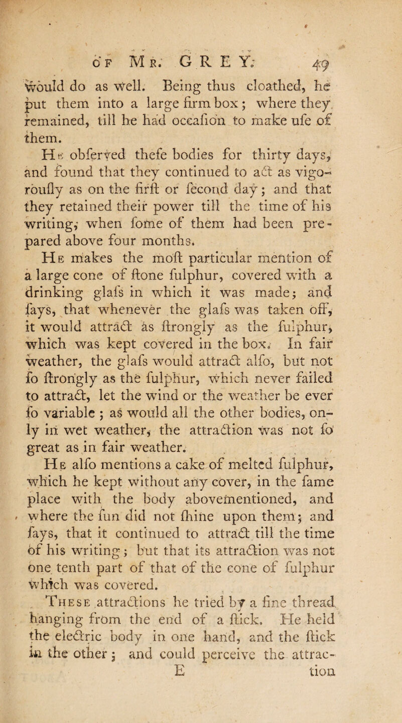 ivould do as well. Being thus cloathed, he put them into a large firm box; where they remained, till he had oceafion to make ufe of them. He obferted thefe bodies for thirty days, and found that they continued to act as vigo- roufly as on the firft or fecond day; and that they retained their power till the time of his writing,- when feme of them had been pre¬ pared above four months. He makes the moft particular mention of a large cone of ftone fulphur, covered with a drinking glafs in which it was made; and fays, that whenever the glafs was taken off, it would attrad as ftrongly as the fulphur, which was kept covered in the box. In fair weather, the glafs would attrad alfo, but not fo ftrongly as the fulphur, which never failed to attrad, let the wind or the weather be ever fo variable ; as would all the other bodies, on¬ ly in wet weather^ the attraction was not fo great as in fair weather. He alfo mentions a cake of melted fulphur, which he kept without any cover, in the fame place with the body abovementioned, and where the fun did not fliine upon them; and fays, that it continued to attrad till the time of his writing; but that its attradion was not one tenth part of that of the cone of fulphur which was covered. These attradions he tried by a fine thread, hanging from the end of a flick. Tie held the eledric body in one band, and the ftick in the other; and could perceive the attrac- E tion