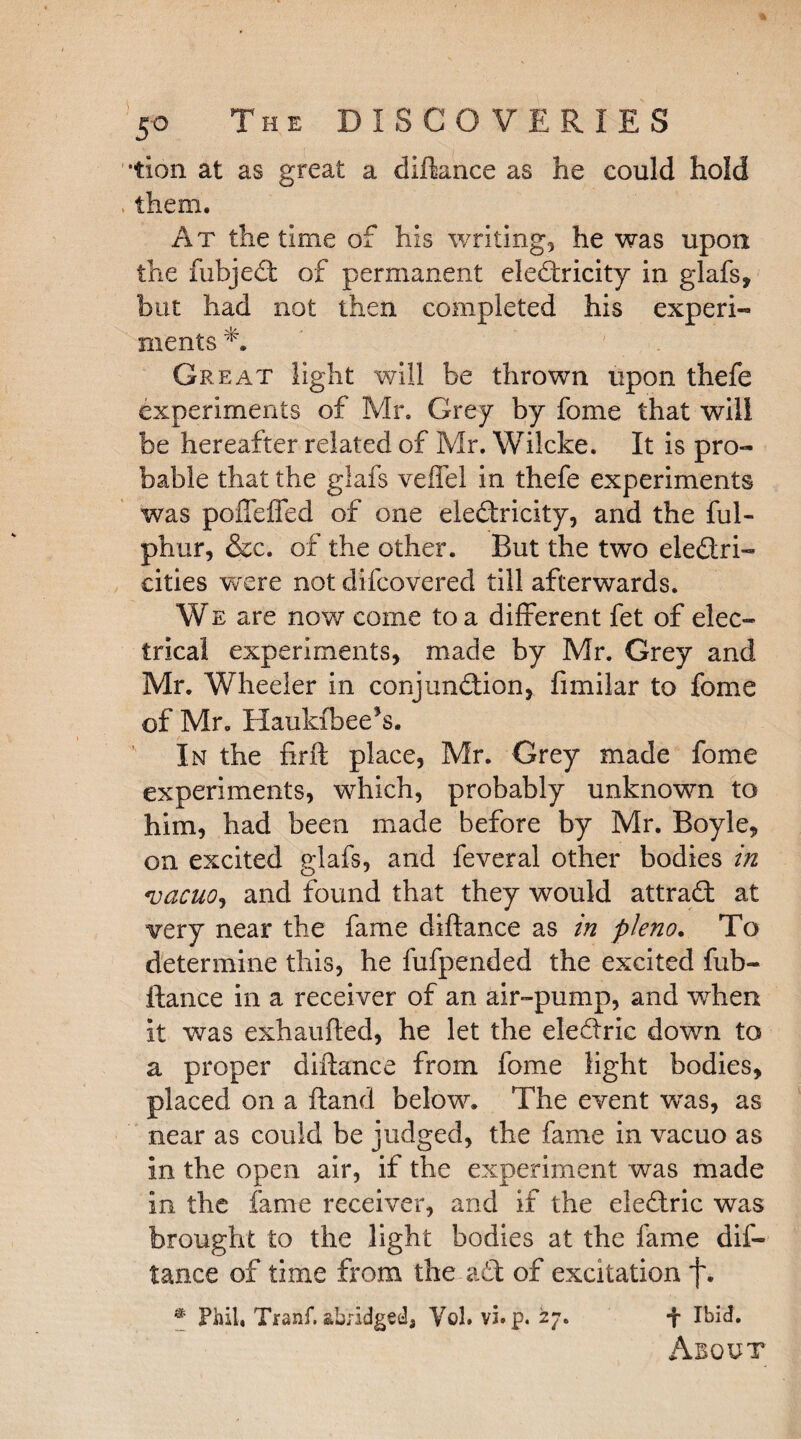 *tion at as great a diftance as he could hold them. At the time of his writing, he was upon the fubjedt of permanent eledtricity in glafs, but had not then completed his experi- ments Great light will be thrown upon thefe experiments of Mr. Grey by fome that will be hereafter related of Mr. Wilcke. It is pro¬ bable that the glafs veffel in thefe experiments was poffeffed of one eledtricity, and the ful- phur, &c. of the other. But the two eledtri- cities were not difcovered till afterwards. We are now come to a different fet of elec¬ trical experiments, made by Mr. Grey and Mr. Wheeler in conjundiion, fimilar to fome of Mr. Haukfbee*s. In the firft place, Mr. Grey made fome experiments, which, probably unknown to him, had been made before by Mr. Boyle, on excited glafs, and feveral other bodies in vacuo.) and found that they would attradt at very near the fame diftance as in pleno. To determine this, he fufpended the excited fub- ftance in a receiver of an air-pump, and when it was exhaufted, he let the eledtric down to a proper diftance from fome light bodies, placed on a ftand below. The event was, as near as could be judged, the fame in vacuo as in the open air, if the experiment was made in the fame receiver, and if the eledtric was brought to the light bodies at the fame dif¬ tance of time from the adt of excitation f. * Phil, Tranf, abridged, Vol. vi. jj>. 27. f Ibid. About