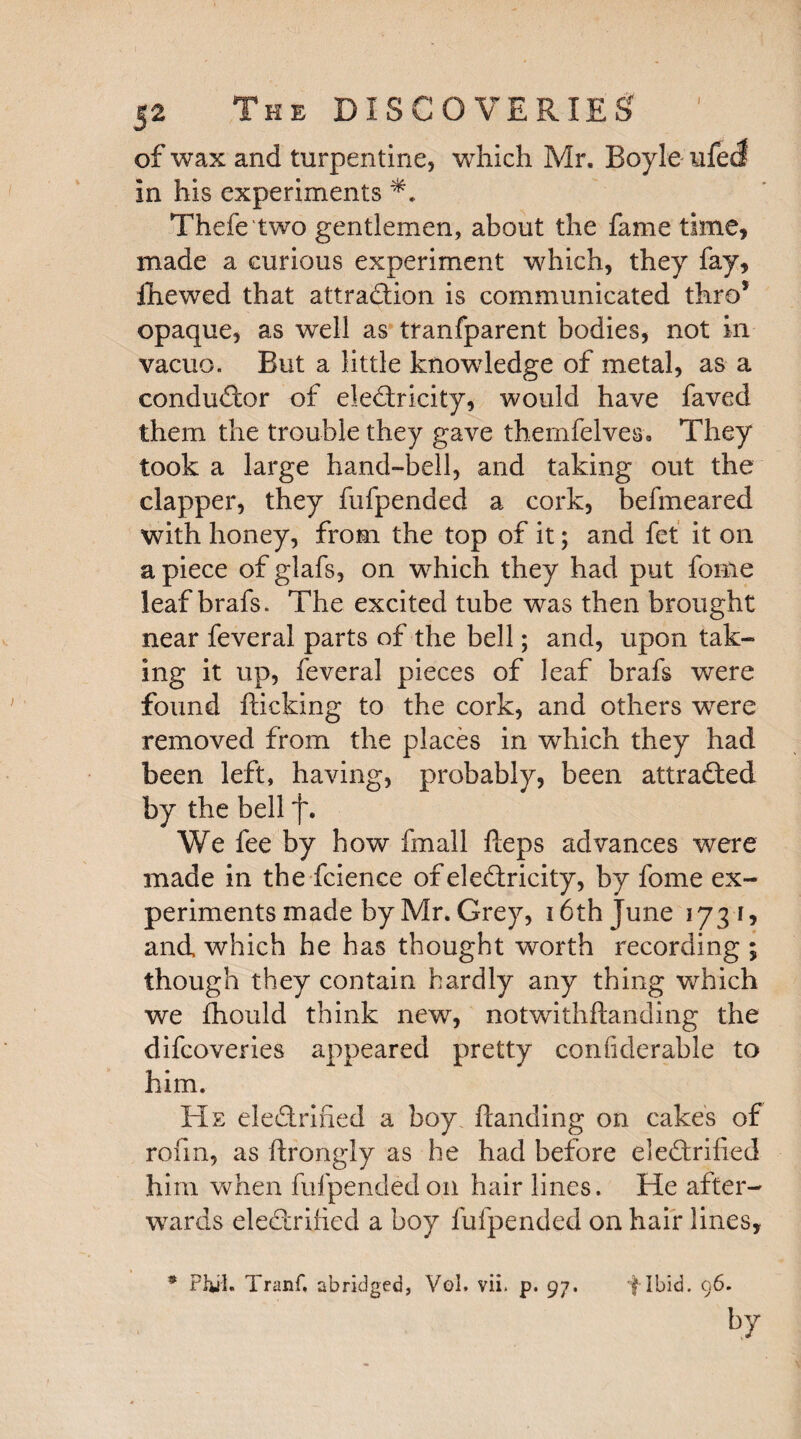 of wax and turpentine, which Mr. Boyle ufeS in his experiments Thefe two gentlemen, about the fame time, made a curious experiment which, they fay, ihewed that attraction is communicated thro* opaque, as well as tranfparent bodies, not in vacuo. But a little knowledge of metal, as a conductor of electricity, would have faved them the trouble they gave themfelves. They took a large hand-bell, and taking out the clapper, they fufpended a cork, befmeared with honey, from the top of it; and fet it on a piece of glafs, on which they had put feme leaf brafs. The excited tube was then brought near feveral parts of the bell; and, upon tak¬ ing it up, feveral pieces of leaf brafs were found flicking to the cork, and others wrere removed from the places in which they had been left, having, probably, been attracted by the bell f. We fee by how fmall Heps advances were made in the fcience of electricity, by fome ex¬ periments made by Mr. Grey, 16 th June 1731, and which he has thought worth recording ; though they contain hardly any thing which we fhould think new, notwithftanding the difcoveries appeared pretty confiderable to him. He eleCtrified a boy Handing on cakes of rofin, as ftrongly as he had before eleCtrified him when fufpended on hair lines. He after¬ wards eleCtrified a boy fufpended on hair lines. * Phil. Tranf, abridged, Vol. vii. p. 97. f Ibid. 96. by