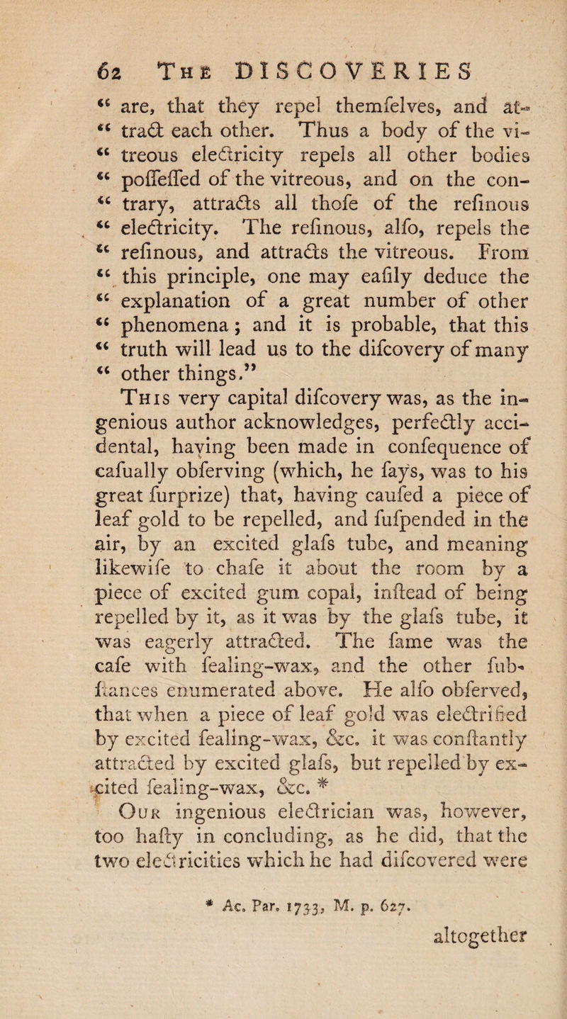 44 are, that they repel themfelves, and at- 44 trad each other. Thus a body of the vi- 44 treous eledricity repels all other bodies 44 poffeffed of the vitreous, and on the con- 44 trary, attrads all thofe of the refinous 44 eledricity. The refinous, alfo, repels the 44 refinous, and attrads the vitreous. From 44 this principle, one may eafily deduce the 44 explanation of a great number of other 44 phenomena; and it is probable, that this 44 truth will lead us to the difcovery of many 44 other things.55 This very capital difcovery was, as the in¬ genious author acknowledges, perfedly acci¬ dental, haying been made in confequence of cafually obferving (which, he fays, was to his great furprize) that, having caufed a piece of leaf gold to be repelled, and fufpended in the air, by an excited glafs tube, and meaning likewife to chafe it about the room by a piece of excited gum copal, inftead of being repelled by it, as it was by the glafs tube, it was eagerly attraded. The fame was the cafe with fealing-wax, and the other fob* fiances enumerated above. He alfo obferved, that when a piece of leaf gold was eledrified by excited fealing-wax, &c, it was conftantly attraded by excited glafs, but repelled by ex¬ cited fealing-wax, &c. * Our ingenious eledrician was, however, too hafty in concluding, as he did, that the two electricities which he had uncovered were * Ac. Far. 173-3, p. 627. altogether 1