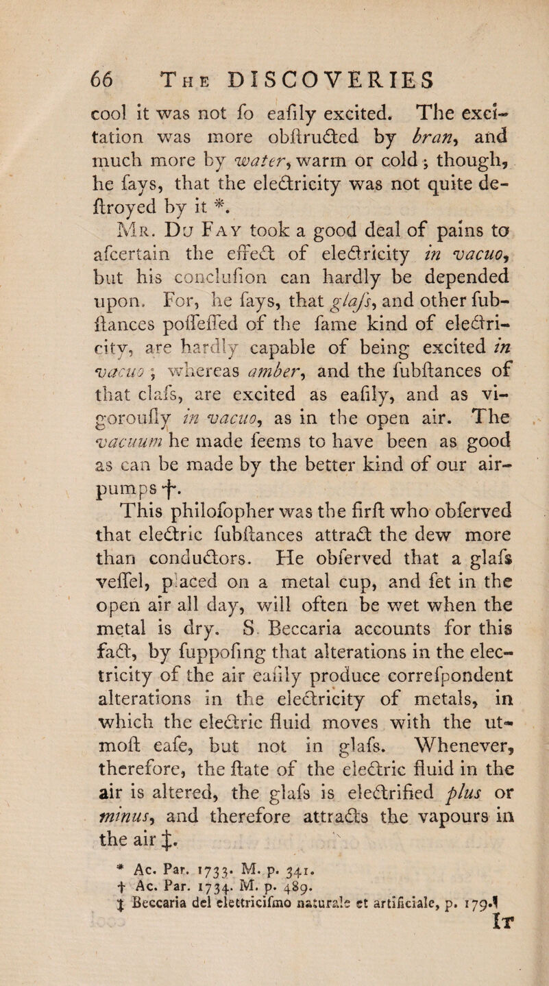 cool it was not fo eafily excited. The exci¬ tation was more obftruded by bran, and much more by water, warm or cold ; though, he fays, that the eledricity was not quite de- ftroyed by it *. Mr. Du Fay took a good deal of pains to afcertain the effed of eledricity in vacuo, but his conclufion can hardly be depended upon. For, he fays, that giajs, and other fub¬ ftances poifeffed of the fame kind of eledri- city, are hardly capable of being excited in vacuo ; whereas amber, and the fubftances of that clafs, are excited as eafily, and as vi- goroufly in vacuo, as in the open air. The vacuum he made feems to have been as good as can be made by the better kind of our air- pumps •f*. This philofopher was the firft who obferved that eledric fubftances attrad the dew more than condudors. He obferved that a glafs veflel, p;aced on a metal cup, and fet in the open air all day, will often be wet when the metal is dry. S Beccaria accounts for this fad, by fuppofing that alterations in the elec¬ tricity of the air eafily produce correfpondent alterations in the eledricity of metals, in which the eledric fluid moves with the ut- moft eafe, but not in glafs. Whenever, therefore, the ftate of the eledric fluid in the air is altered, the glafs is eledrified plus or minus, and therefore at t rads the vapours in the air * Ac. Par. 1733. M. p. 341. f Ac. Par. 1734. M. p. 489. | Beccaria del eiettncifaio naturals ct artificiale, p. 179^ It