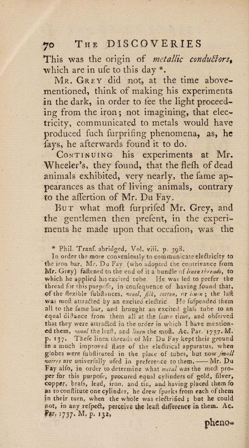 This was the origin of metallic conduBorst which are in ufe to this day *. Mr. Grey did not, at the time above- mentioned, think of making his experiments in the dark, in order to fee the light proceed¬ ing from the iron; not imagining, that elec¬ tricity, communicated to metals would have produced fuch furprifmg phenomena, as, he fays, he afterwards found it to do. Continuing his experiments at Mr. Wheeler’s, they found, that the fleflh of dead animals exhibited, very nearly, the fame ap¬ pearances as that of living animals, contrary to the affertion of Mr. Du Fay. But what moft furprifed Mr, Grey, and the gentlemen then prefent, in the experi¬ ments he made upon that occafion, was the * Phil. Tranf. abridged, Vol. viii. p< 398. In order the more con veniently to communicate ele£Iricity to the iron bar, Mr. Du Fay (who adopted the contrivance from Mr. Grey) fattened to the end of it a bundle of linen threads, to which he applied his excited tube He was led to prefer the thread for this purpofe, in confequence of having found that, ©f the flexible fubftances, wool, filk, cotton, or //»?» ; the laft was moft attracted by an excited eledirie He fufpended them all to the fame bar, and brought an excited glais tube to an equal difiance from them all at the fame time, and obferved that they were attraded in the order in which I have mention¬ ed them, wool the leaft, and linen the moft. Ac. Par. 1737. M. p. 137. Thefe linen threads of Mr Du Fay kept their ground in a much improved Rate of the eledirical apparatus, when globes were fubftituted in the place of tubes, but now /mall wires are univerfally ufed in preference to them.-Mr. Du Fay alfo, in order to determine what metal was the moft pro¬ per for this purpofe, procured equal cylinders of gold, filver, copper, brafs, lead, iron, and tin, and having placed them fo as to conftitute one cylinder, he drew fparks from each of them In their turn, when the whole was eledlrified ; but he could not, in any refped, perceive the leaft difference in them. Ac.