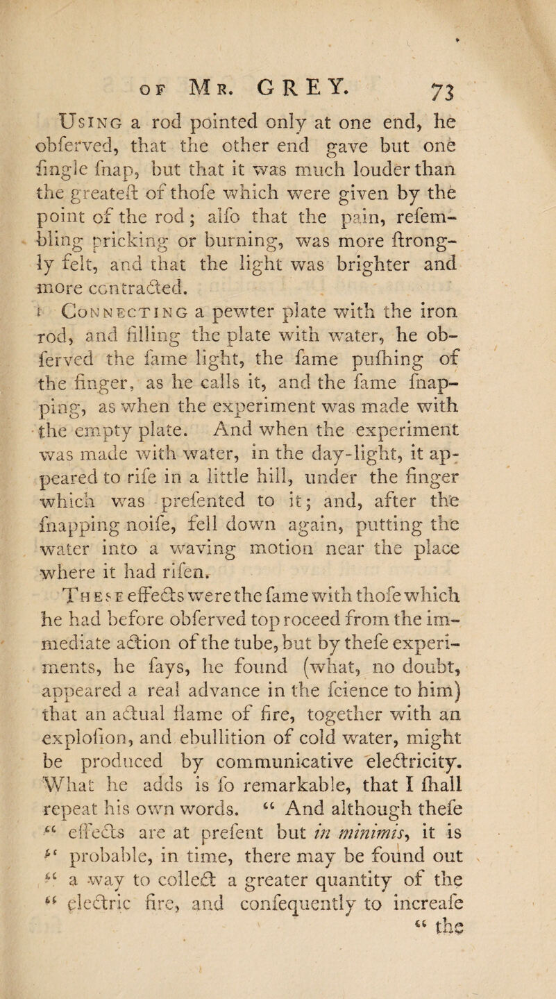 Using a rod pointed only at one end* he obferved, that the other end gave but one fingle fnap, but that it was much louder than the greateft of thofe which were given by the point of the rod; alfo that the pain, refem- bling pricking or burning, was more ftrong- ly felt, and that the light was brighter and more con traded. r Connecting a pewter plate with the iron rod, and filling the plate with water, he ob~ ferved the fame light, the fame pufhing of the finger, as he calls it, and the fame (nap¬ ping, as when the experiment was made with the empty plate. And when the experiment -was made with water, in the day-light, it ap¬ peared to rife in a little hill, under the finger which was prefented to it; and, after the {happing noife, fell down again, putting the water into a waving motion near the place where it had rifen. Th e $ e eftefts were the fame with thofe which he had before obferved top roceed from the im¬ mediate aftion of the tube, but by thefe experi¬ ments, he fays, he found (what, no doubt, appeared a real advance in the fcience to him) that an adual flame of fire, together with an explofion, and ebullition of cold water, might be produced by communicative eleftricity. What he adds is fo remarkable, that I (hall repeat his own words. u And although thefe effects are at prefent but in minimis, it is ** probable, in time, there may be found out ^ a way to collect a greater quantity of the ** electric fire, and confequently to increafe the