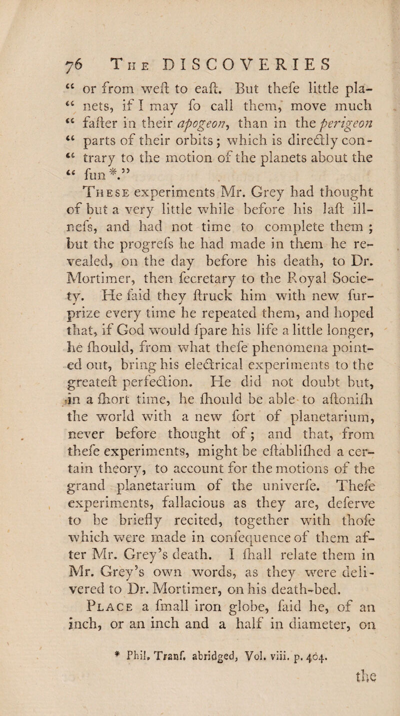 u or from weft to eaft. But thefe little pla- nets, if I may fo call them, move much fafter in their apogeon, than in the perigeon “ parts of their orbits ; which is direcfly con- trary to the motion of the planets about the “ fun*” • These experiments Mr. Grey had thought of but a very little while before his laft ill— nefs, and had not time to complete them ; but the progrefs he had made in them he re¬ vealed, on the day before his death, to Dr. Mortimer, then fecretary to the Royal Socie¬ ty. He laid they ftruck him with new fur- prize every time he repeated them, and hoped that, if God would fpare his life a little longer, he fhould, from what thefe phenomena point¬ ed out, bring his electrical experiments to the greateft perfection. Ele did not doubt but, •in a fhort time, he fhould be able to aftonifh the world with a new fort of planetarium, never before thought of; and that, from thefe experiments, might be eftablifhed a cer¬ tain theory, to account for the motions of the grand planetarium of the univerfe. Thefe experiments, fallacious as they are, deferve to be briefly recited, together with thofe which were made in confequence of them af¬ ter Mr. Grey’s death. I fhall relate them in Mr. Grey’s own words, as they were deli¬ vered to Dr. Mortimer, on his death-bed. Place a fmall iron globe, faid he, of an inch, or an inch and a half in diameter, on * Phil. Tranf. abridged, Vol. viii. p. 404.