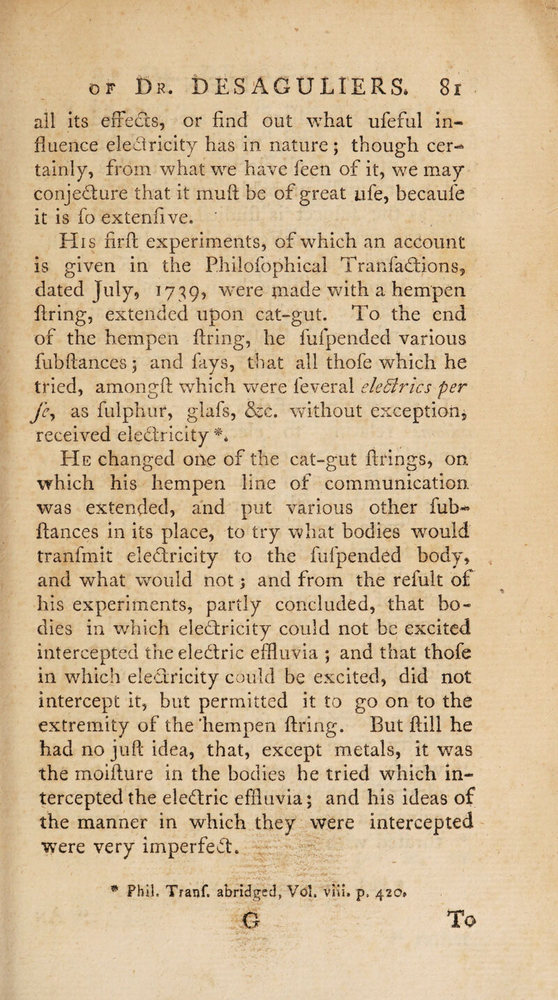 ail its effects, or find out what ufeful in¬ fluence eledlricity has in nature ; though cer-* tainly, from what we have feen of it, we may conjecture that it muft be of great nfe, becaufe it is fo extendve* His nrft experiments, of which an account is given in the Phiiofophical Tranfadfions, dated July, 1739? were made with a hempen firing, extended upon cat-gut. To the end of the hempen firing, he fufpended various fubfiances 3 and fays, that all thofe which he tried, amongfl which were feveral eleBrics per fc, as fulphur, glafs, &c. without exception, received eledlricity *4 He changed one of the cat-gut firings, on which his hempen line of communication, was extended, and put various other fub*’ fiances in its place, to try what bodies would tranfmit eledlricity to the fufpended body, and what would not 3 and from the refult of his experiments, partly concluded, that bo¬ dies in which eledlricity could not be excited intercepted the eledlric effluvia ; and that thofe in which eledlricity could be excited, did not intercept it, but permitted it to go on to the extremity of the'hempen firing. But ftill he had no juft idea, that, except metals, it was the moifture in the bodies he tried which in¬ tercepted the eledlric effluvia; and his ideas of the manner in which they were intercepted were very imperfect. * Phil, Tranf. abridged, VoL viii, p, 4200 XT To