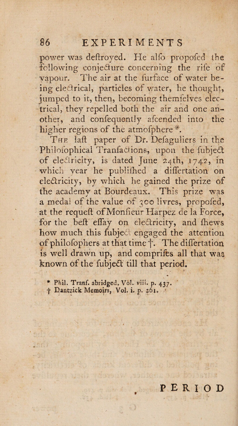 power was deftroyed. He alfo propofed the following conjedure concerning the rife of vapour. The air at the furface of water be¬ ing eledrical, particles of water, he thought, jumped to it, then, becoming themielves elec¬ trical, they repelled both the air and one an¬ other, and confeque-ntly afcended into the higher regions of the atmofphere T Tue laft paper of Dr. Defaguliers in the Philofophical Tranfadions, upon the fubjed of eledricity, is dated June 24th, .1742, in which year he publifhed a differtation on eledricity, by which he gained the prize of the academy at Eourdeaux. This prize was a medal of the value of 'too livres, propofed, at the requeft of Monfieur Harpez de la Force, for the heft effay on eledricity, and fhews how much this fubjec engaged the attention of philofophers at that time f. The differtation is well drawn up, and comprifts all that w7a§ known of the fubjed till that period. > . * 1 - ■ . > * * Phil. Tranf. abridged, Vol. viii. p. 437. f Dantsick Memoirs, Vol. i. p. z6\0 t PERIOD
