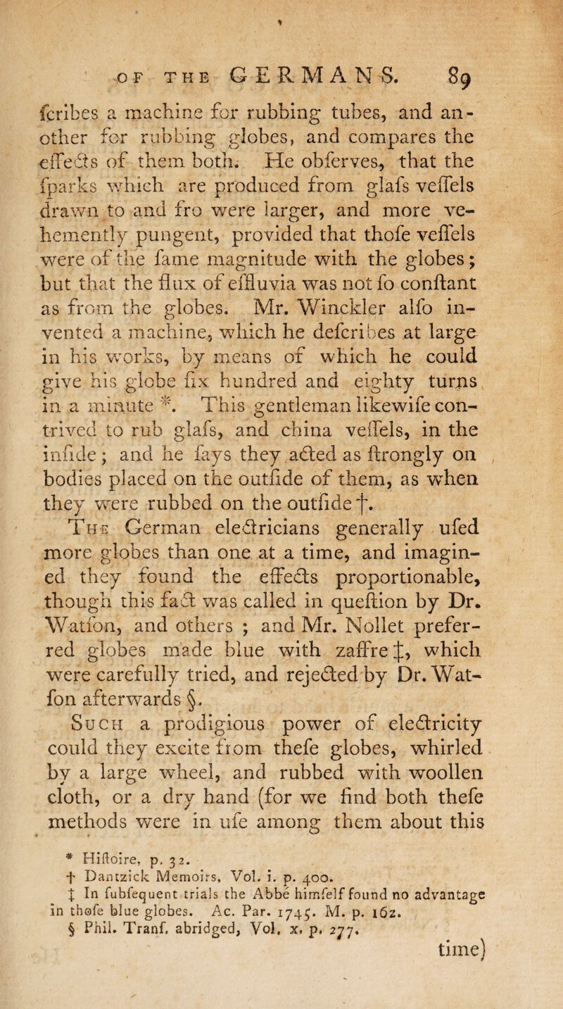 (bribes a machine for rubbing tubes, and an¬ other for rubbing globes, and compares the effeffs of them both. He obferves, that the fparks. which are produced from glafs veffels drawn to and fro were larger, and more ve¬ hemently pungent, provided that thofe veffels were of the fame magnitude with the globes; but that the flux of effluvia was not fo conftant as from the globes, Mr. Winckler alfo in¬ vented a machine, which he defcrihes at large in his works, by means of which he could give his globe fix hundred and eighty turns in a minute A This gentleman likewife con¬ trived to rub glafs, and china veffels, in the infide; and he fays they affecl as fcrongly on bodies placed on the outflde of them, as when they were rubbed on the outflde f. The German eleffricians generally ufed more globes than one at a time, and imagin¬ ed they found the effeffs proportionable, though this faff was called in queftion by Dr. Watfon, and others ; and Mr. Nollet prefer¬ red globes made blue with zaffre J, which were carefully tried, and rejeffed by Dr. Wat¬ fon afterwards §. Such a prodigious power of eleftricity could they excite from thefe globes, whirled by a large wheel, and rubbed with woollen cloth, or a dry hand (for we And both thefe methods were in ufe among them about this * Hiftoire, p. 32. f Dantzick Memoirs, Vol. i. p. 400. X In fubfequent trials the Abbe himfelf found no advantage in thofe blue globes. Ac. Par. 1745. M. p. 162. § Phil. Tranf. abridged, Vol, x* p. 277. time}