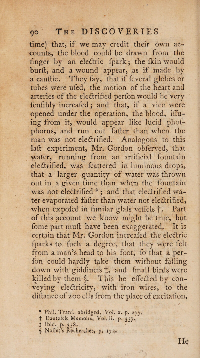 time) that, if we may credit their own ac¬ counts, the blood could be drawn from the finger by an eledric fpark; the Ikin would burft, and a wound appear, as if made by a cauftic. They fay, that if feveral globes or tubes were ufed, the motion of the heart and arteries of the eledrified perfon would be very fenfibly increafed; and that, if a vien were opened under the operation, the blood, iffu- ing from it, would appear like lucid phof- phorus, and run out fafter than when the man was not eledrified. Analogous to this laft experiment, Mr. Gordon obferved, that water, running from an artificial fountain eledrified, was fcattered in luminous drops, that a larger quantity of water was thrown out in a given time than when the fountain was not eledrified *; and that eledrified wa¬ ter evaporated fafter than water not. eledrified, when expofed in fimilar glafs veflels jx Part of this account we know might be true, but fome part muft: have been exaggerated. It is certain that Mr. Gordon increafed the eledric {parks to fuch a degree, that they were felt from a man’s head to his foot, fo that a per¬ fon could hardly take them without falling- down with giddinefs and fmail birds were killed by them §. This he erfeded by con¬ veying eledricity, with iron wires, to the diftance of 200 ells from the place of excitation, , . * Phil. Tranf. abridged, Vol. x. p. 277. + Dantzick Memoirs, Vol. ii. p. 2157. t ibid. p. 358. § Nolleps Reiherches, p. 173. He