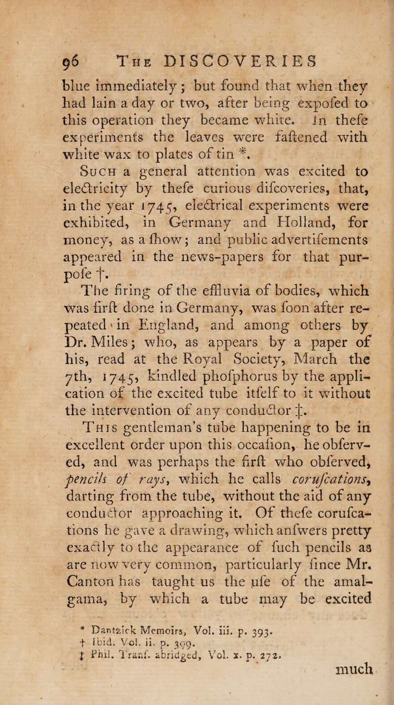 blue immediately; but found that when they had lain a day or two, after being expofed to this operation they became white. In thefe experiments the leaves were fattened with white wax to plates of tin Such a general attention was excited to electricity by thefe curious difcoveries, that, in the year 174 5, eledxical experiments were exhibited, in Germany and Holland, for money, as a fhow; and public advertifements appeared in the news-papers for that pur- pole f. The firing of the effluvia of bodies, which was firft done in Germany, was foon after re¬ peated in England, and among others by Dr. Miles; who, as appears by a paper of his, read at the Royal Society, March the yth, 1745, kindled phofphorus by the appli¬ cation of the excited tube itfelf to it without the intervention of any conductor This gentleman’s tube happening to be in excellent order upon this occafion, he obferv- ed, and was perhaps the firft who obferved, pencils of rays, which he calls corufcations, darting from the tube, without the aid of any conductor approaching it. Of thefe corufca^ tions he gave a drawing, which anfwers pretty exactly to the appearance of fuch pencils as are now very common, particularly fince Mr. Canton has taught us the pfe of the amal¬ gam a, by wTiich a tube may be excited # Dantaick Memoirs, Vol. iii. p. 393. t ibid. Vol. ii. p. 309. t Phil. Tranf. abridged, Vol. x. p. 272. much