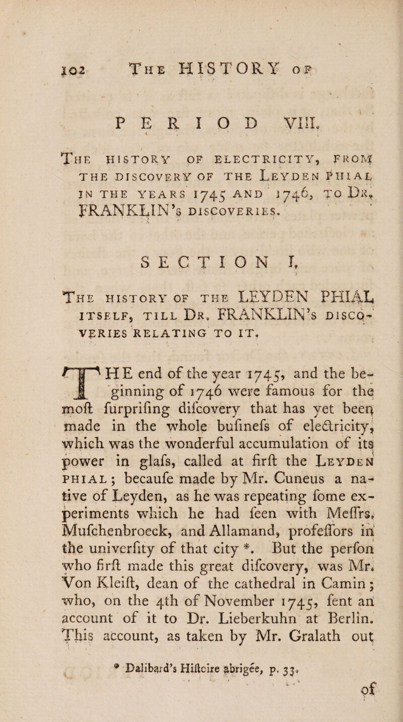 The HISTORY op - /l' T - »■ -» ' ' \ t ‘ PERIOD VIII, I v • - The history of electricity, from THE DISCOVERY OF THE LEYDEN PHIAL IN THE YEARS 1/45 AND ' 1746, TO Da, FRANKLIN’s discoveries. -• >> SECTION I, The history of the LEYDEN PHIAL ITSELF, TILL Dr. FRANKLIN’S DISCO' VERIES RELATING TO IT, THE end of the year 1745, and the be¬ ginning of 1746 were famous for the moft furprifing difcovery that has yet beerr made in the whole bufmefs of eledricity, which was the wonderful accumulation of its power in glafs, called at firft the Leyden phial; becaufe made by Mr. Cuneus a na^ live of Leyden, as he was repeating fome ex¬ periments which he had feen with Meffrs, Mufchenbroeck, and Allamand, profeffors in the univerfity of that city *. But the perfon who firft made this great difcovery, was Mr, Von Kleift, dean of the cathedral in Gamin; who, on the 4th of November 1745? fent an account of it to Dr. Lieberkuhn at Berlin. This account, as taken by Mr. Gralath out * Dalibard’s Hiltcire ^brigee, p. 33.