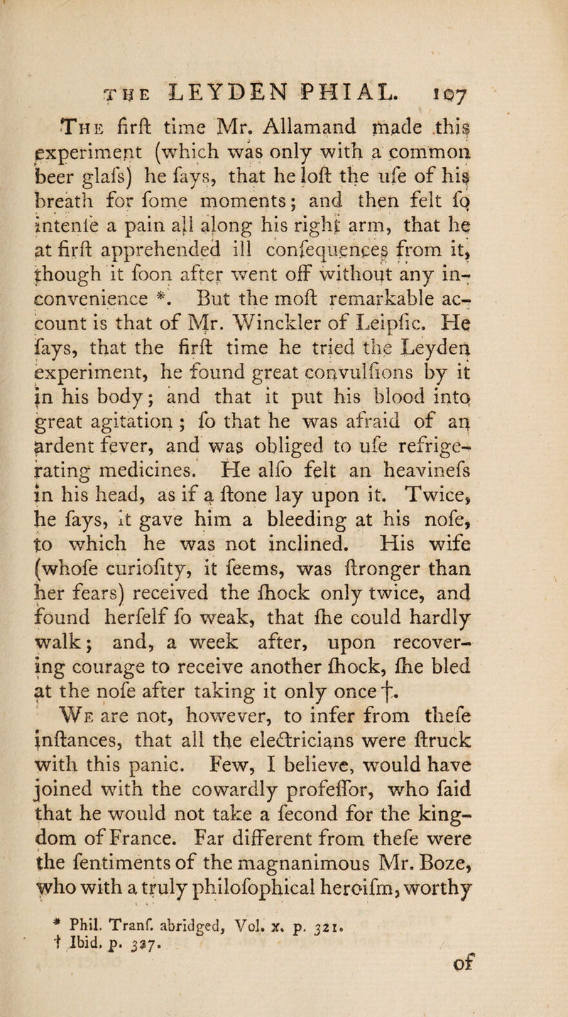 The firft time Mr. Allamand made this experiment (which was only with a common beer glafs] he fays, that he loft the life of his breath for fome moments; and then felt fq intenie a pain ail along his right arm, that he at firft apprehended ill confequences from it, though it foon after went off without any in¬ convenience *. But the moft remarkable ac- count is that of Mr. Winclder of Leipfic. He fays, that the firft time he tried the Leyden experiment, he found great convulfions by it in his body; and that it put his blood into great agitation ; fo that he was afraid of an ardent fever, and was obliged to ufe refrige¬ rating medicines. Lie alfo felt an heavinefs in his head, as if a ftone lay upon it. Twice, he fays, it gave him a bleeding at his nofe, to which he was not inclined. His wife (whofe curiofity, it feems, was ftronger than her fears) received the fhock only twice, and found herfelf fo weak, that fhe could hardly walk; and, a week after, upon recover¬ ing courage to receive another fhock, fhe bled at the nofe after taking it only once We are not, however, to infer from thefe inftances, that all the eledricians were ftruck with this panic. Few, I believe, would have joined with the cowardly profeftor, who faid that he would not take a fecond for the king¬ dom of France. Far different from thefe were the fentiments of the magnanimous Mr. Boze, who with a truly philofophical heroifm, worthy t <* * * Phil. Tranf. abridged, Vol. x, p. 321. t Ibid. p. 337.