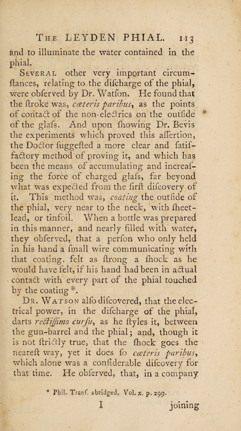 and to illuminate the water contained in the phial. Several other very important circum- fiances, relating to the difcharge of the phial* were obferved by Dr. Watfon. He found that the ftroke was, cczteris paribus, as the points of coritad of the non-eledrics on the outride of the glafs. And upon (bowing Dr. Be vis the experiments which proved this affertion* the Do ft or fuggefted a more clear and fatif- fadory method of proving it, and which has been the means of accumulating and increaf- ing the force of charged glafs, far beyond what was expeded from the firft difcovery of it. This method was, coating the out fide of the phial, very near to the neck, with flieet- lead, or tinfoil. When a bottle was prepared in this manner, and nearly filled with water, they obferved, that a perfon who only held in his hand a fmall wire communicating with that coating, felt as ftrong a Chock as he would have felt, if his hand had been in adual contad with every part of the phial touched by the coating E Dr. Watson alfo difcovered, that the elec¬ trical power, in the difcharge of the phial, darts re£li]Jimo curfu, as he flyles it, between the gun-barrel and the phial; and, though it is not ftridly true, that the fhock goes the neareft way, yet it does fo cceteris paribus, which alone was a confiderable difcovery for that time. He obferved, that, in a company * Phil Tranf. abridged, Vol. x, p,299. 1 joining