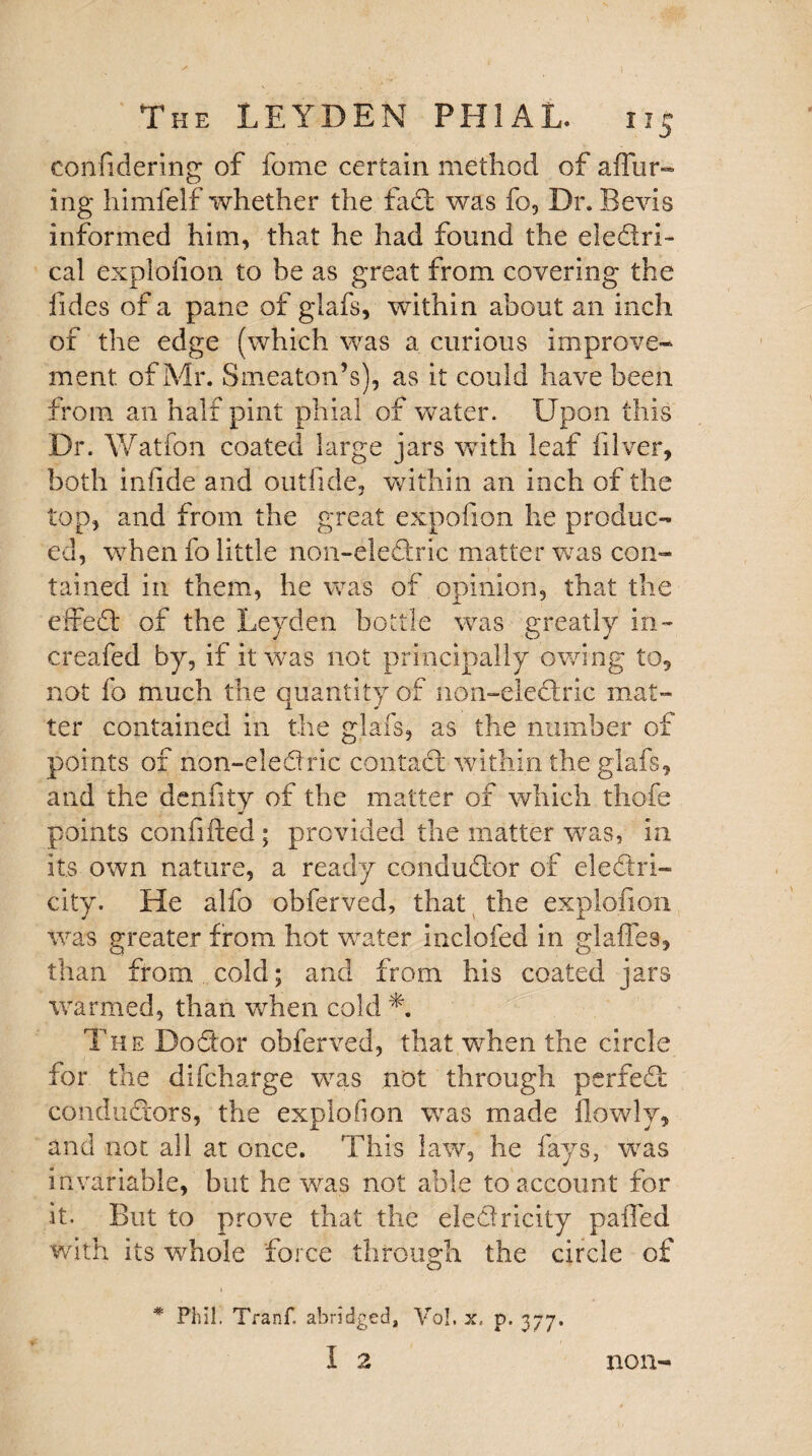 confidering of fome certain method of allur¬ ing himfelf whether the fad: was fo, Dr. Bevis informed him, that he had found the eledlri- cal explofion to be as great from covering the Tides of a pane of glafs, within about an inch of the edge (which was a curious improve¬ ment of Mr. Smeaton’s), as it could have been from an half pint phial of water. Upon this Dr. Watfon coated large jars with leaf filver, both infide and outfide, within an inch of the top, and from the great expofion he produc¬ ed, when fo little non-eledric matter was con¬ tained in them, he was of opinion, that the eifed: of the Leyden bottle was greatly in- creafed by, if it was not principally owing to, not fo much the quantity of non-ele<dric mat¬ ter contained in the glafs, as the number of points of non-eledric contact within the glafs, and the denfity of the matter of which thofe points confided ; provided the matter was, in its own nature, a ready conductor of electri¬ city. He alfo obferved, that the explofion was greater from hot water inclofed in glaffes, than from cold; and from his coated jars warmed, than when cold L The Do dor obferved, that when the circle for the difcharge was not through perfed: condud:ors, the explofion was made (lowly, and not all at once. This law, he fays, was invariable, but he was not able to account for it. But to prove that the eledricity paffed with its whole force through the circle of * Phil. Tranf, abridged, Vo!, x, p. 377. 1 2 non-