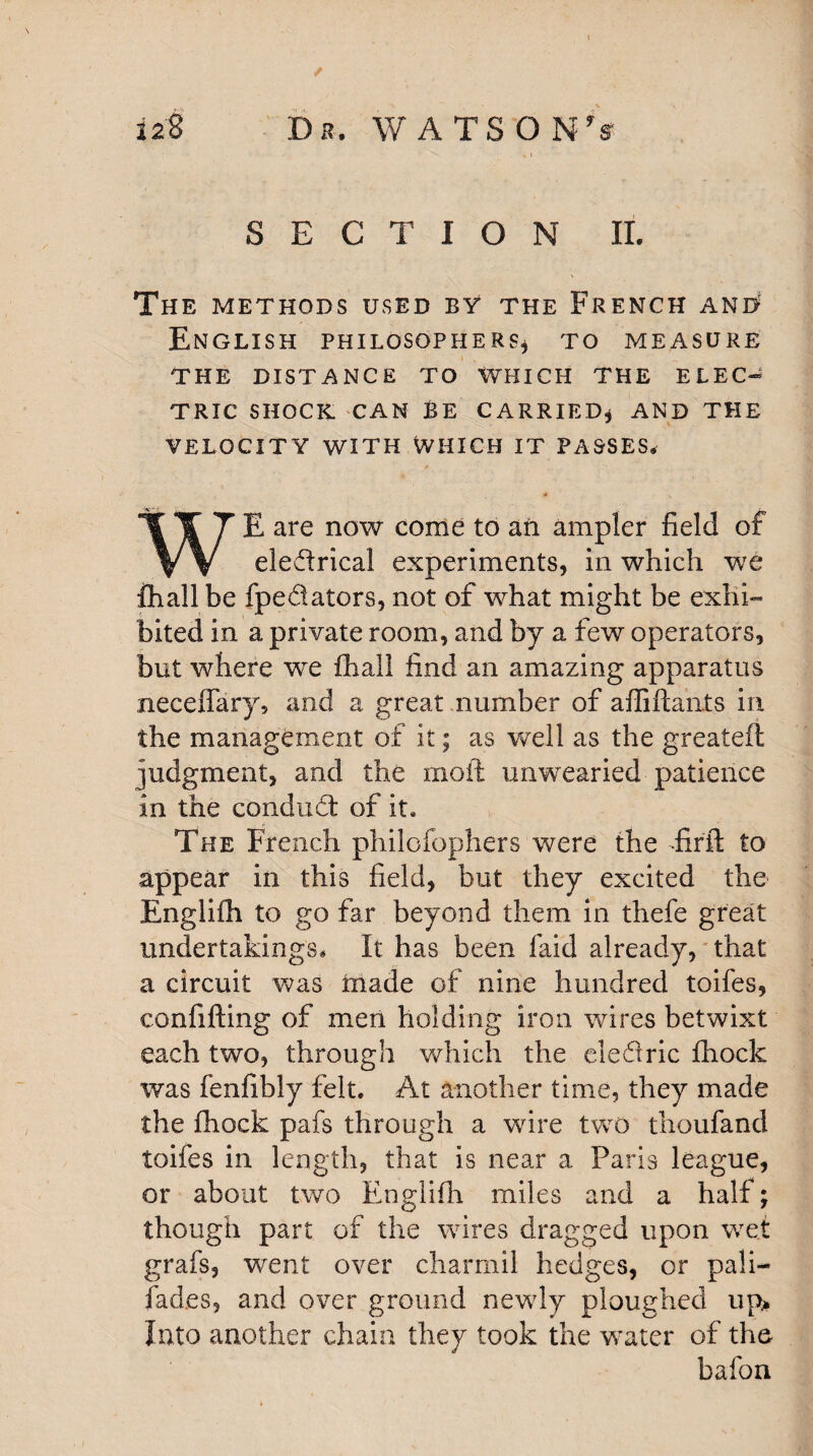 ✓ 128 Dr. WATSON's SECTION II. The METHODS USED BY THE FRENCH AND' English philosophers* to measure THE DISTANCE TO WHICH THE ELEC¬ TRIC SHOCK CAN BE CARRIED* AND THE VELOCITY WITH WHICH IT PASSES* WE are now come to an ampler field of electrical experiments, in which we fhall be fpedators, not of what might be exhi¬ bited in a private room, and by a few operators, but where we fhall find an amazing apparatus neceffary, and a great number of affiftants in the management of it; as well as the greateft judgment, and the moil unwearied patience in the conduCt of it. The French philofophers were the firft to appear in this field, but they excited the Englifh to go far beyond them in thefe great undertakings* It has been faid already, that a circuit was made of nine hundred toifes, confifting of men holding iron wires betwixt each two, through which the eledric fhock was fenfibly felt. At another time, they made the fhock pafs through a wire two thoufand toifes in length, that is near a Paris league, or about two Englifh miles and a half; though part of the wires dragged upon wet grafs, went over charrnil hedges, or pali- fad.es, and over ground newly ploughed up> Into another chain they took the water of the bafon